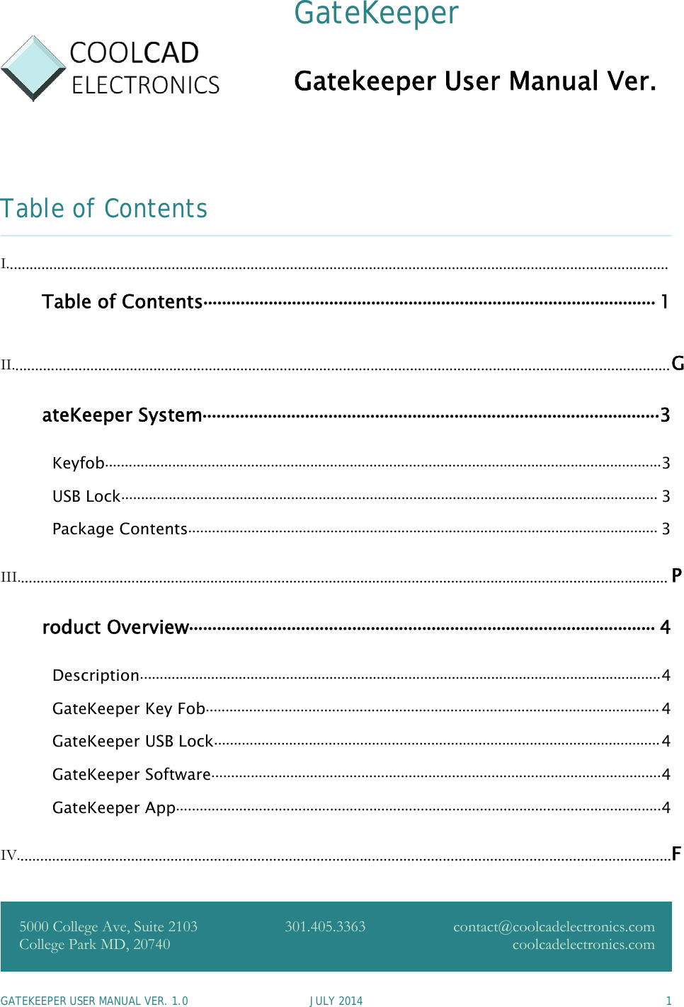GATEKEEPER USER MANUAL VER. 1.0 JULY 2014 1GateKeeperGatekeeper User Manual Ver.Table of ContentsI........................................................................................................................................................................Table of Contents................................................................................................. 1II.......................................................................................................................................................................GateKeeper System..................................................................................................3Keyfob.............................................................................................................................................3USB Lock........................................................................................................................................ 3Package Contents....................................................................................................................... 3III..................................................................................................................................................................... Product Overview.................................................................................................... 4Description....................................................................................................................................4GateKeeper Key Fob...................................................................................................................4GateKeeper USB Lock.................................................................................................................4GateKeeper Software..................................................................................................................4GateKeeper App...........................................................................................................................4IV......................................................................................................................................................................F5000 College Ave, Suite 2103College Park MD, 20740301.405.3363 contact@coolcadelectronics.comcoolcadelectronics.com