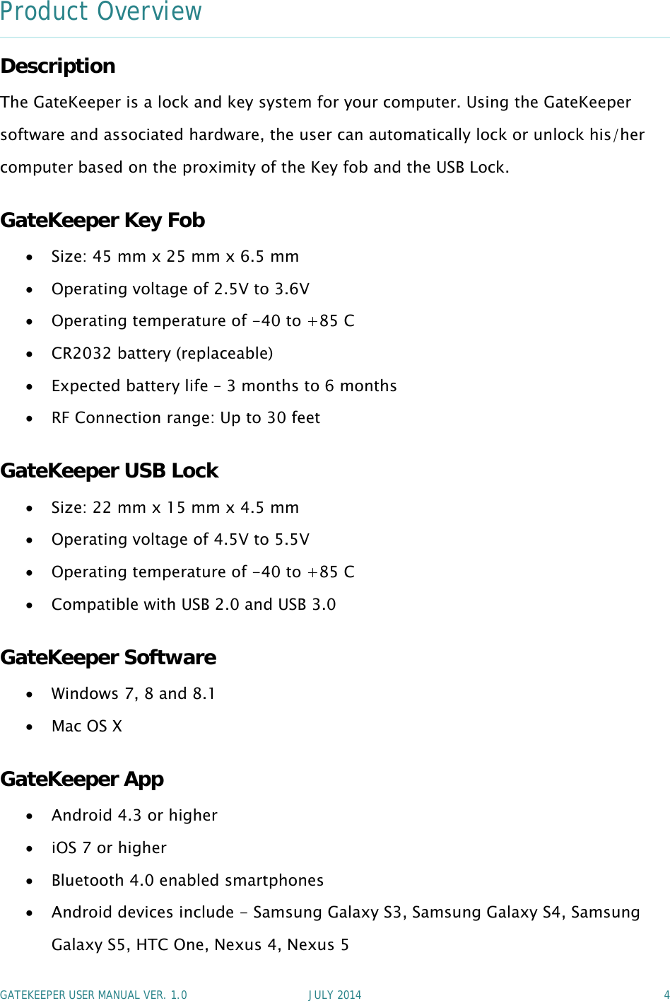 GATEKEEPER USER MANUAL VER. 1.0 JULY 2014 4Product OverviewDescriptionThe GateKeeper is a lock and key system for your computer. Using the GateKeepersoftware and associated hardware, the user can automatically lock or unlock his/hercomputer based on the proximity of the Key fob and the USB Lock.GateKeeper Key FobSize: 45 mm x 25 mm x 6.5 mmOperating voltage of 2.5V to 3.6VOperating temperature of -40 to +85 CCR2032 battery (replaceable)Expected battery life – 3 months to 6 monthsRF Connection range: Up to 30 feetGateKeeper USB LockSize: 22 mm x 15 mm x 4.5 mmOperating voltage of 4.5V to 5.5VOperating temperature of -40 to +85 CCompatible with USB 2.0 and USB 3.0GateKeeper SoftwareWindows 7, 8 and 8.1Mac OS XGateKeeper AppAndroid 4.3 or higheriOS 7 or higherBluetooth 4.0 enabled smartphonesAndroid devices include - Samsung Galaxy S3, Samsung Galaxy S4, SamsungGalaxy S5, HTC One, Nexus 4, Nexus 5