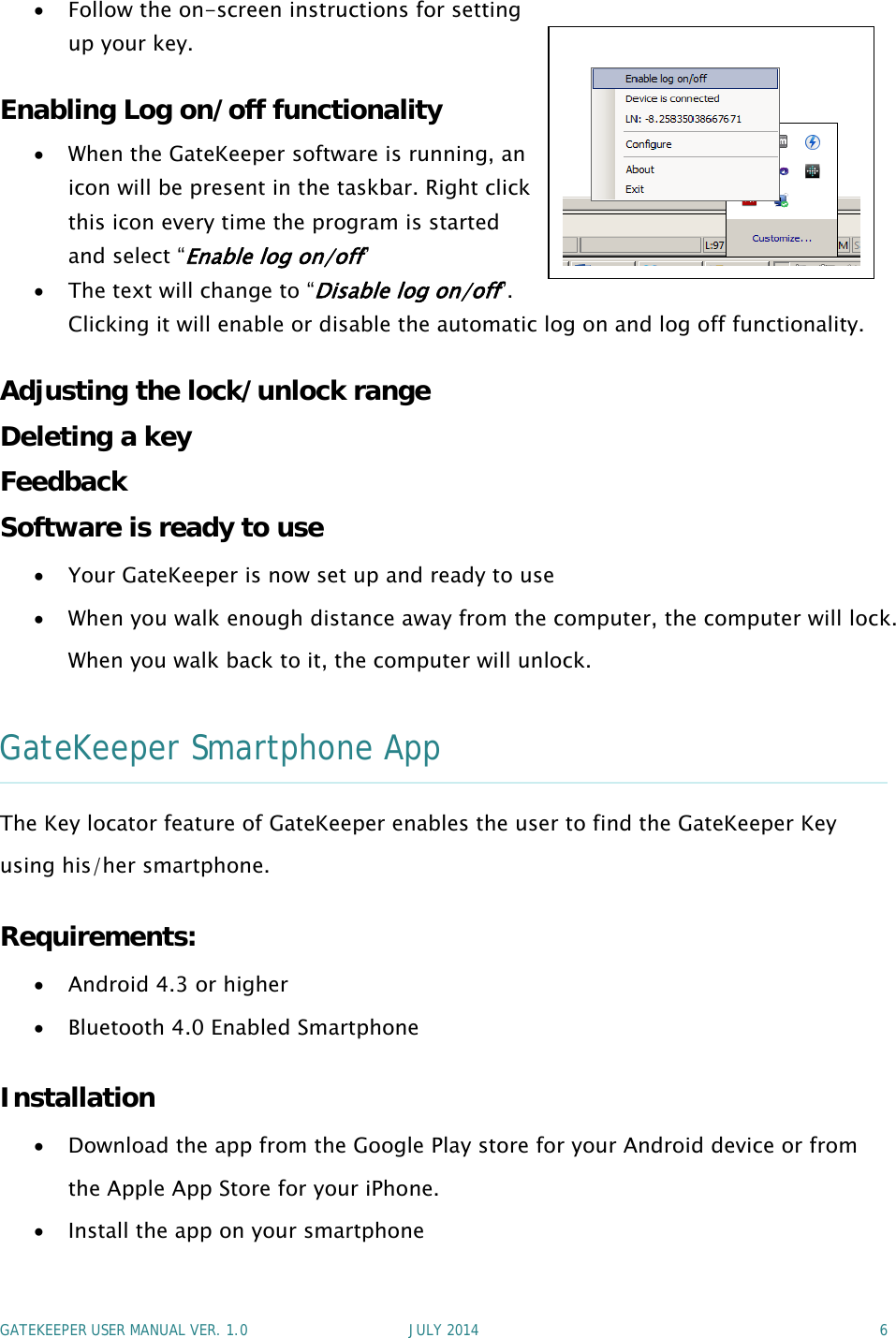 GATEKEEPER USER MANUAL VER. 1.0 JULY 2014 6Follow the on-screen instructions for settingup your key.Enabling Log on/off functionalityWhen the GateKeeper software is running, anicon will be present in the taskbar. Right clickthis icon every time the program is startedand select “Enable log on/off”Thetextwillchangeto“Disable log on/off”.Clicking it will enable or disable the automatic log on and log off functionality.Adjusting the lock/unlock rangeDeleting a keyFeedbackSoftware is ready to useYour GateKeeper is now set up and ready to useWhen you walk enough distance away from the computer, the computer will lock.When you walk back to it, the computer will unlock.GateKeeper Smartphone AppThe Key locator feature of GateKeeper enables the user to find the GateKeeper Keyusing his/her smartphone.Requirements:Android 4.3 or higherBluetooth 4.0 Enabled SmartphoneInstallationDownload the app from the Google Play store for your Android device or fromthe Apple App Store for your iPhone.Install the app on your smartphone