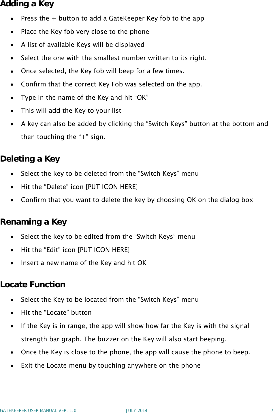 GATEKEEPER USER MANUAL VER. 1.0 JULY 2014 7Adding a KeyPress the + button to add a GateKeeper Key fob to the appPlace the Key fob very close to the phoneA list of available Keys will be displayedSelect the one with the smallest number written to its right.Once selected, the Key fob will beep for a few times.Confirm that the correct Key Fob was selected on the app.Type in the name of the Key and hit “OK”This will add the Key to your listA key can also be added by clicking the “Switch Keys” button at the bottom andthen touching the “+” sign.Deleting a KeySelect the key to be deleted from the “Switch Keys” menuHit the “Delete” icon [PUT ICON HERE]Confirm that you want to delete the key by choosing OK on the dialog boxRenaming a KeySelect the key to be edited from the “Switch Keys” menuHit the “Edit” icon [PUT ICON HERE]Insert a new name of the Key and hit OKLocate FunctionSelect the Key to be located from the “Switch Keys” menuHit the “Locate” buttonIf the Key is in range, the app will show how far the Key is with the signalstrength bar graph. The buzzer on the Key will also start beeping.Once the Key is close to the phone, the app will cause the phone to beep.Exit the Locate menu by touching anywhere on the phone