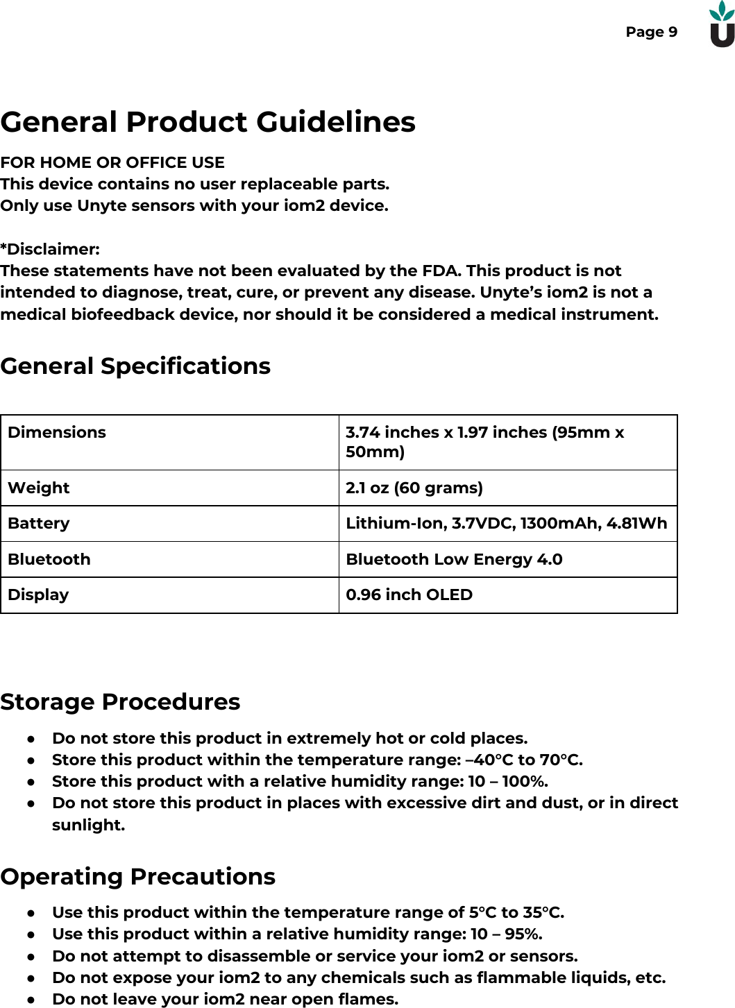 Page 9General Product GuidelinesFOR HOME OR OFFICE USEThis device contains no user replaceable parts.Only use Unyte sensors with your iom2 device.*Disclaimer:These statements have not been evaluated by the FDA. This product is notintended to diagnose, treat, cure, or prevent any disease. Unyte&rsquo;s iom2 is not amedical biofeedback device, nor should it be considered a medical instrument.General SpecificationsDimensions3.74 inches x 1.97 inches (95mm x50mm)Weight2.1 oz (60 grams)BatteryLithium-Ion, 3.7VDC, 1300mAh, 4.81WhBluetoothBluetooth Low Energy 4.0Display0.96 inch OLEDStorage Procedures●Do not store this product in extremely hot or cold places.●Store this product within the temperature range: &ndash;40&deg;C to 70&deg;C.●Store this product with a relative humidity range: 10 &ndash; 100%.●Do not store this product in places with excessive dirt and dust, or in directsunlight.Operating Precautions●Use this product within the temperature range of 5&deg;C to 35&deg;C.●Use this product within a relative humidity range: 10 &ndash; 95%.●Do not attempt to disassemble or service your iom2 or sensors.●Do not expose your iom2 to any chemicals such as flammable liquids, etc.●Do not leave your iom2 near open flames. 