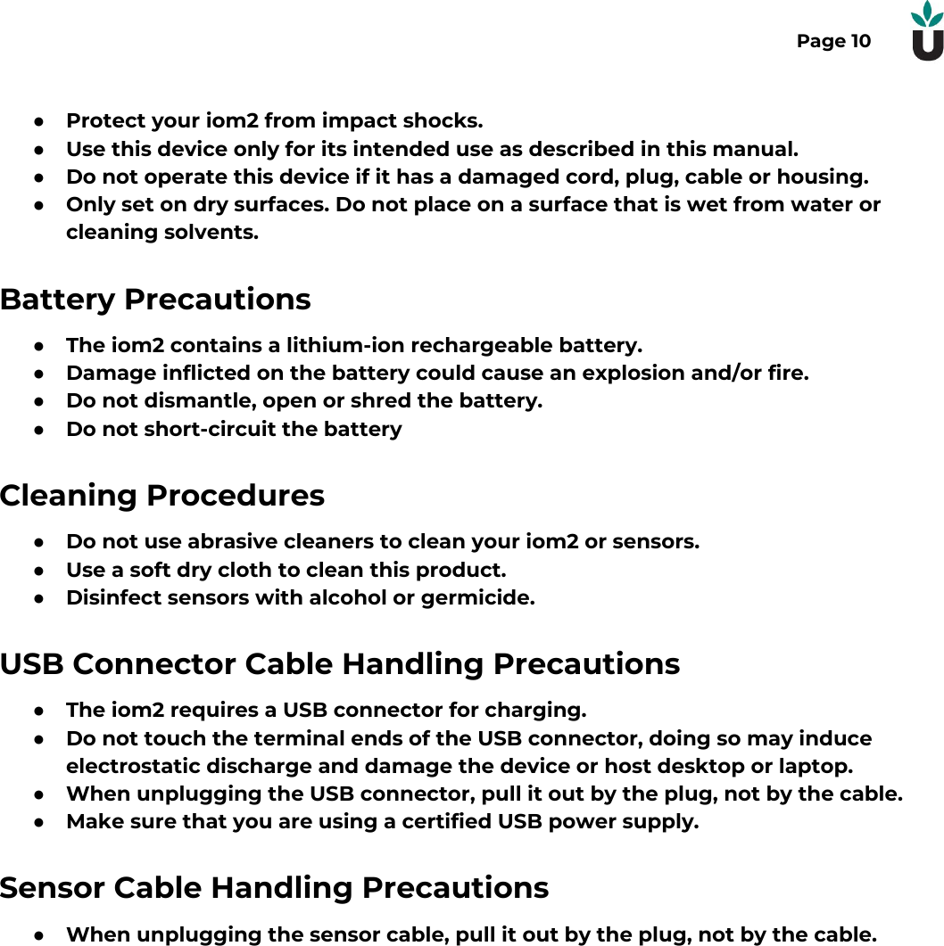 Page 10●Protect your iom2 from impact shocks.●Use this device only for its intended use as described in this manual.●Do not operate this device if it has a damaged cord, plug, cable or housing.●Only set on dry surfaces. Do not place on a surface that is wet from water orcleaning solvents.Battery Precautions●The iom2 contains a lithium-ion rechargeable battery.●Damage inflicted on the battery could cause an explosion and/or fire.●Do not dismantle, open or shred the battery.●Do not short-circuit the batteryCleaning Procedures●Do not use abrasive cleaners to clean your iom2 or sensors.●Use a soft dry cloth to clean this product.●Disinfect sensors with alcohol or germicide.USB Connector Cable Handling Precautions●The iom2 requires a USB connector for charging.●Do not touch the terminal ends of the USB connector, doing so may induceelectrostatic discharge and damage the device or host desktop or laptop.●When unplugging the USB connector, pull it out by the plug, not by the cable.●Make sure that you are using a certified USB power supply.Sensor Cable Handling Precautions●When unplugging the sensor cable, pull it out by the plug, not by the cable.  