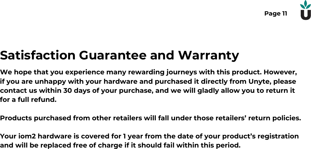 Page 11Satisfaction Guarantee and WarrantyWe hope that you experience many rewarding journeys with this product. However,if you are unhappy with your hardware and purchased it directly from Unyte, pleasecontact us within 30 days of your purchase, and we will gladly allow you to return itfor a full refund.Products purchased from other retailers will fall under those retailers&rsquo; return policies.Your iom2 hardware is covered for 1 year from the date of your product&rsquo;s registrationand will be replaced free of charge if it should fail within this period. 