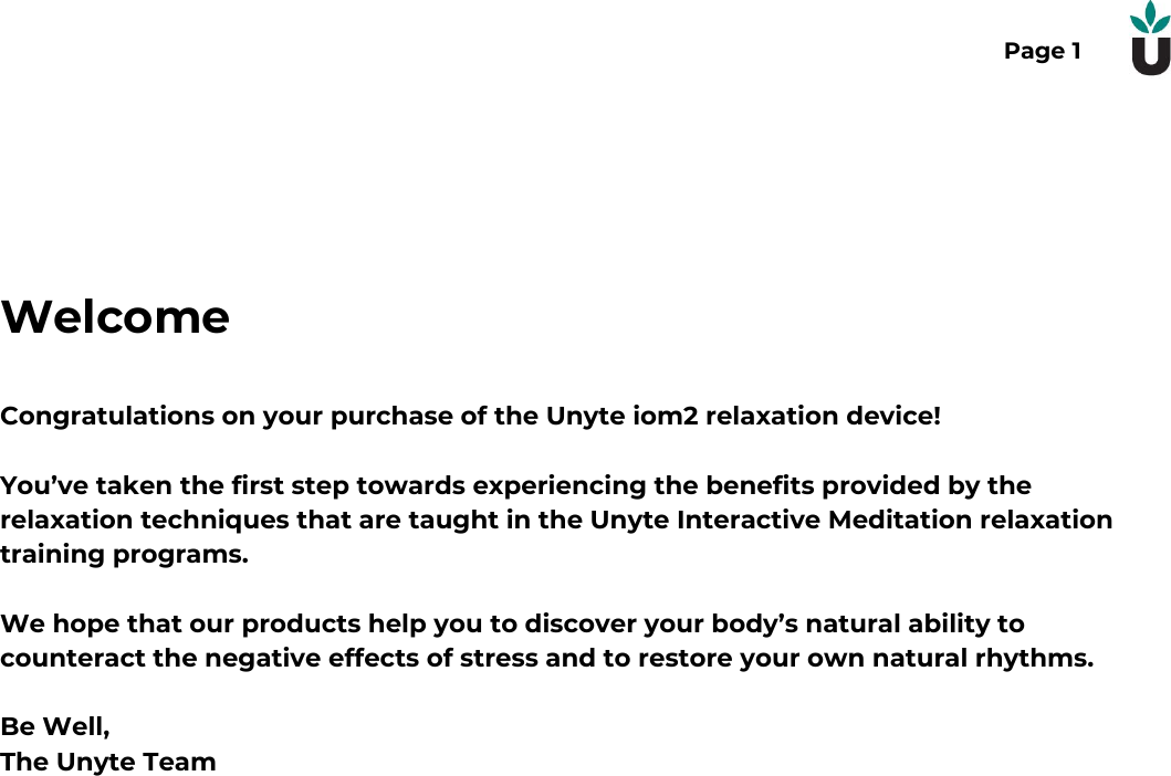 Page 1WelcomeCongratulations on your purchase of the Unyte iom2 relaxation device!You&rsquo;ve taken the first step towards experiencing the benefits provided by therelaxation techniques that are taught in the Unyte Interactive Meditation relaxationtraining programs.We hope that our products help you to discover your body&rsquo;s natural ability tocounteract the negative effects of stress and to restore your own natural rhythms.Be Well,The Unyte Team  