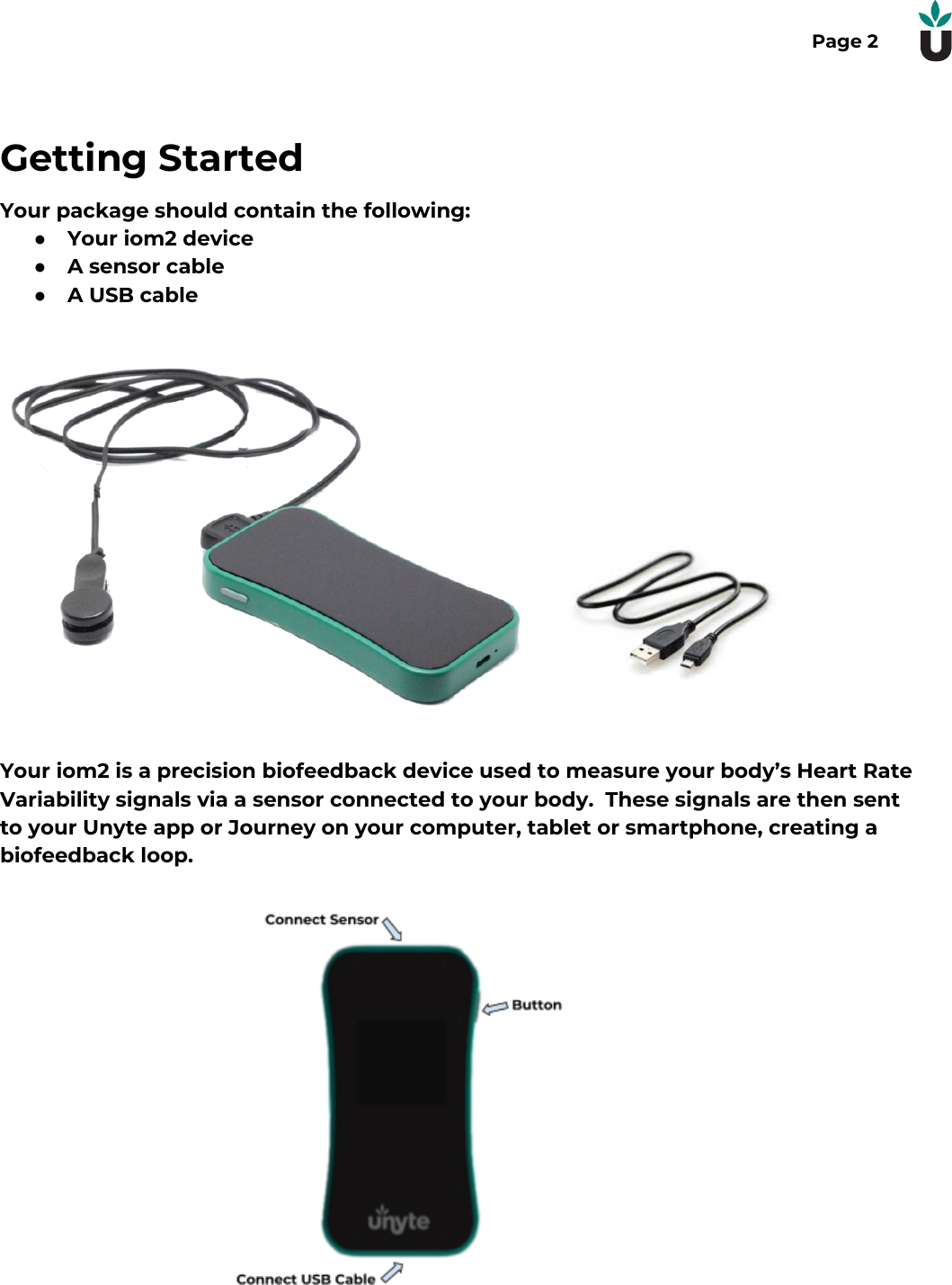 Page 2Getting StartedYour package should contain the following:●Your iom2 device●A sensor cable●A USB cableYour iom2 is a precision biofeedback device used to measure your body&rsquo;s Heart RateVariability signals via a sensor connected to your body.  These signals are then sentto your Unyte app or Journey on your computer, tablet or smartphone, creating abiofeedback loop. 