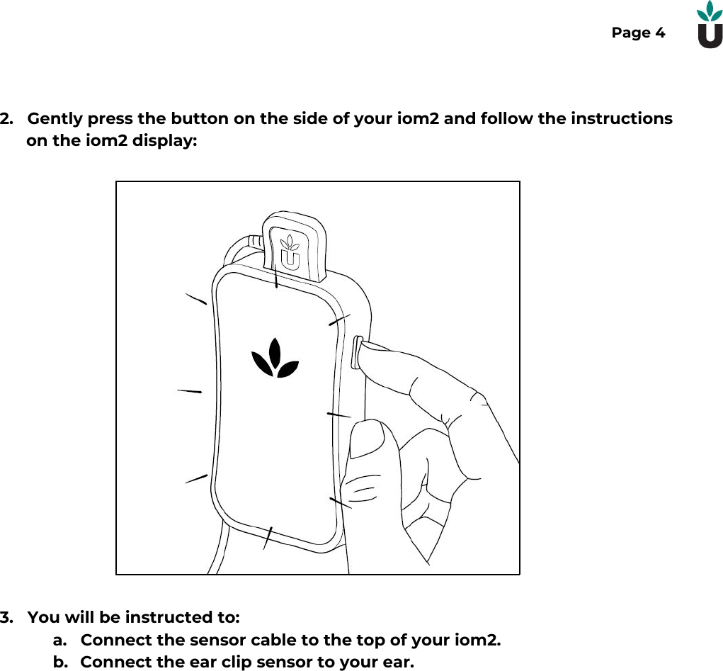 Page 42. Gently press the button on the side of your iom2 and follow the instructionson the iom2 display:3. You will be instructed to:a. Connect the sensor cable to the top of your iom2.b. Connect the ear clip sensor to your ear.  