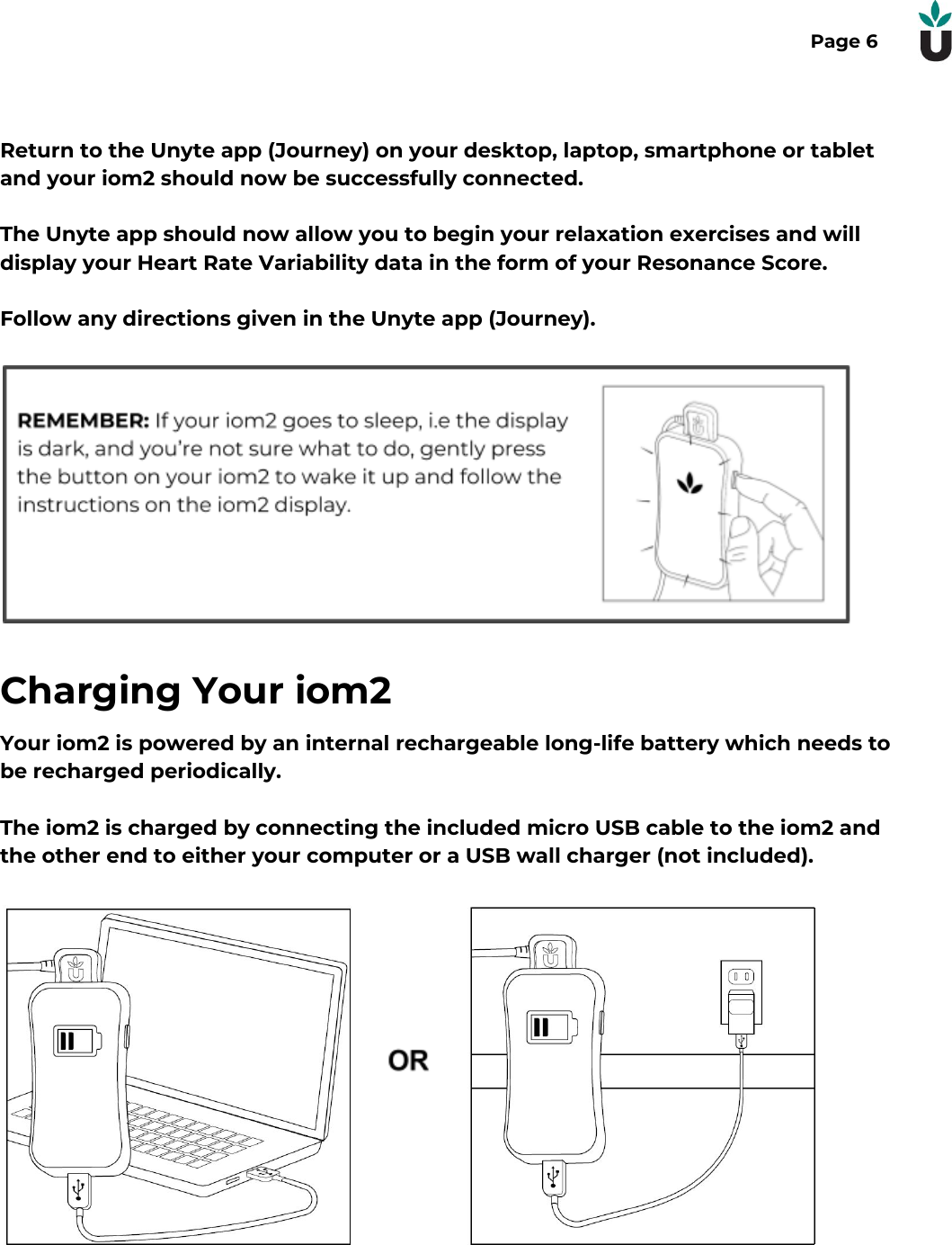 Page 6Return to the Unyte app (Journey) on your desktop, laptop, smartphone or tabletand your iom2 should now be successfully connected. The Unyte app should now allow you to begin your relaxation exercises and willdisplay your Heart Rate Variability data in the form of your Resonance Score.Follow any directions given in the Unyte app (Journey).Charging Your iom2Your iom2 is powered by an internal rechargeable long-life battery which needs tobe recharged periodically.The iom2 is charged by connecting the included micro USB cable to the iom2 andthe other end to either your computer or a USB wall charger (not included). 