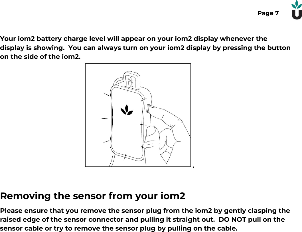 Page 7Your iom2 battery charge level will appear on your iom2 display whenever thedisplay is showing.  You can always turn on your iom2 display by pressing the buttonon the side of the iom2..Removing the sensor from your iom2Please ensure that you remove the sensor plug from the iom2 by gently clasping theraised edge of the sensor connector and pulling it straight out.  DO NOT pull on thesensor cable or try to remove the sensor plug by pulling on the cable.  