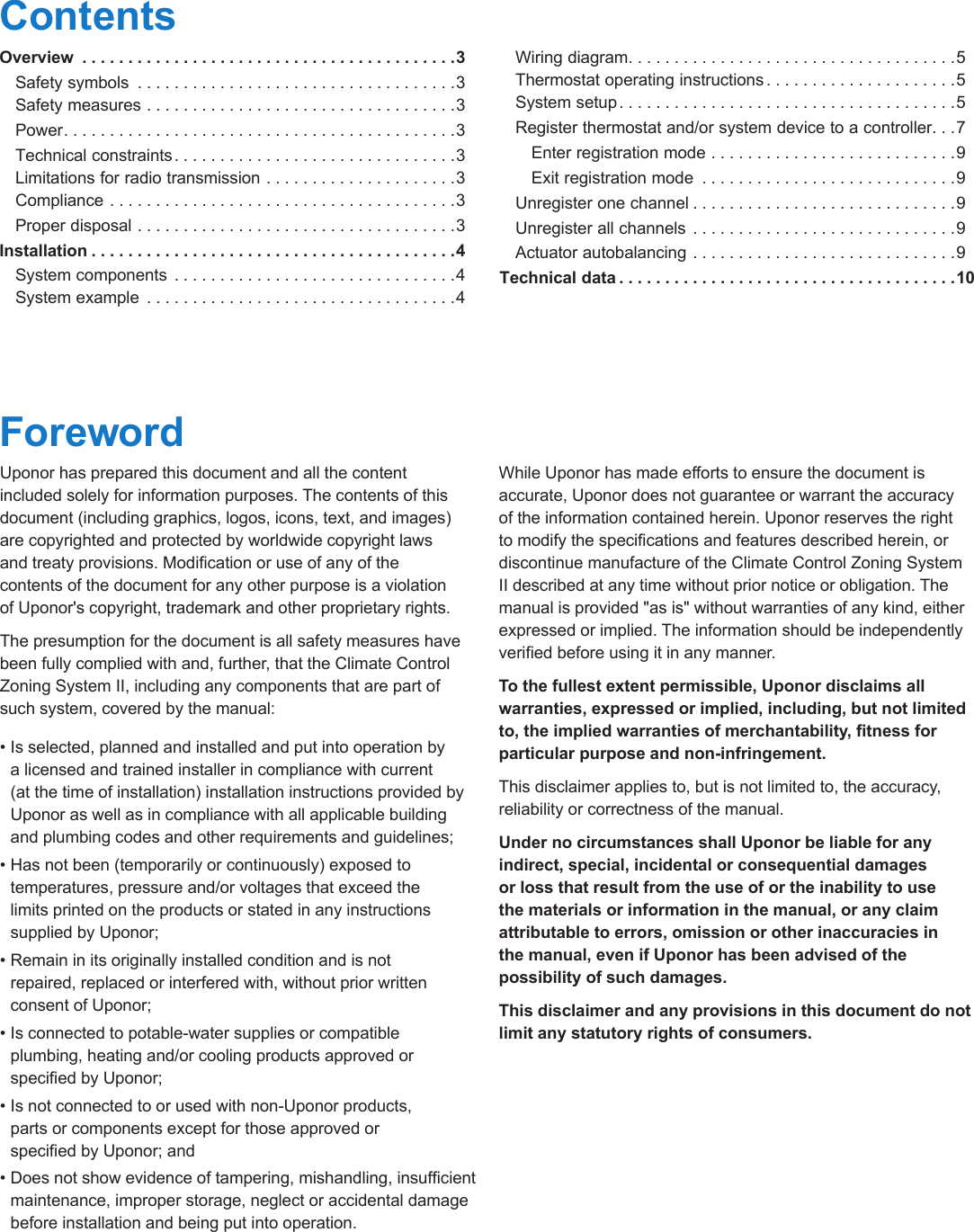 2  |  uponorpro.comContentsOverview  .........................................3  Safety symbols  ...................................3   Safety measures ..................................3 Power ...........................................3  Technical constraints ...............................3   Limitations for radio transmission .....................3  Compliance ......................................3  Proper disposal ...................................3Installation ........................................4  System components  ...............................4   System example  ..................................4  Wiring diagram ....................................5    Thermostat operating instructions .....................5   System setup .....................................5  Register thermostat and/or system device to a controller. . .7    Enter registration mode ...........................9    Exit registration mode  ............................9  Unregister one channel .............................9  Unregister all channels  .............................9  Actuator autobalancing .............................9Technical data .....................................10ForewordUponor has prepared this document and all the content  included solely for information purposes. The contents of this document (including graphics, logos, icons, text, and images) are copyrighted and protected by worldwide copyright laws  and treaty provisions. Modication or use of any of the  contents of the document for any other purpose is a violation  of Uponor's copyright, trademark and other proprietary rights.The presumption for the document is all safety measures have been fully complied with and, further, that the Climate Control Zoning System II, including any components that are part of such system, covered by the manual:&bull; Is selected, planned and installed and put into operation by  a licensed and trained installer in compliance with current  (at the time of installation) installation instructions provided by Uponor as well as in compliance with all applicable building and plumbing codes and other requirements and guidelines;&bull; Has not been (temporarily or continuously) exposed to temperatures, pressure and/or voltages that exceed the  limits printed on the products or stated in any instructions supplied by Uponor;&bull; Remain in its originally installed condition and is not  repaired, replaced or interfered with, without prior written consent of Uponor;&bull; Is connected to potable-water supplies or compatible  plumbing, heating and/or cooling products approved or specied by Uponor;&bull; Is not connected to or used with non-Uponor products,  parts or components except for those approved or  specied by Uponor; and&bull; Does not show evidence of tampering, mishandling, insufcient maintenance, improper storage, neglect or accidental damage  before installation and being put into operation.While Uponor has made efforts to ensure the document is accurate, Uponor does not guarantee or warrant the accuracy of the information contained herein. Uponor reserves the right to modify the specications and features described herein, or discontinue manufacture of the Climate Control Zoning System II described at any time without prior notice or obligation. The manual is provided "as is" without warranties of any kind, either expressed or implied. The information should be independently veried before using it in any manner.To the fullest extent permissible, Uponor disclaims all warranties, expressed or implied, including, but not limited to, the implied warranties of merchantability, tness for particular purpose and non-infringement.This disclaimer applies to, but is not limited to, the accuracy, reliability or correctness of the manual.Under no circumstances shall Uponor be liable for any indirect, special, incidental or consequential damages or loss that result from the use of or the inability to use the materials or information in the manual, or any claim attributable to errors, omission or other inaccuracies in  the manual, even if Uponor has been advised of the possibility of such damages.This disclaimer and any provisions in this document do not limit any statutory rights of consumers.