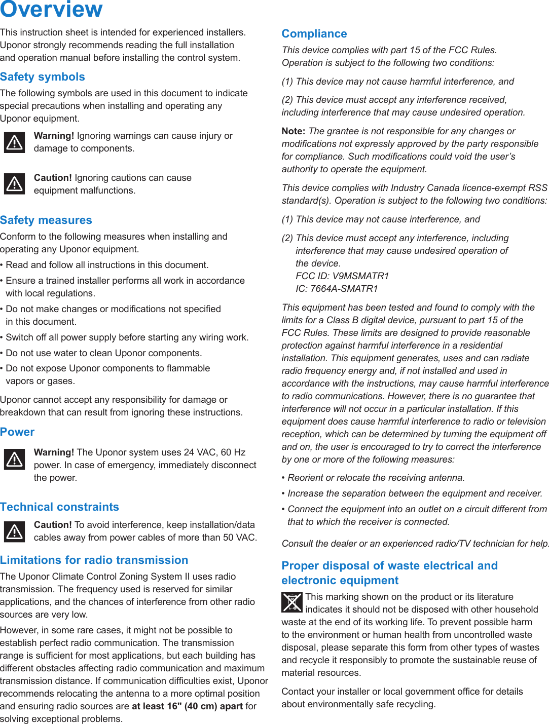 Climate Control Zoning System II instruction sheet  l  3OverviewThis instruction sheet is intended for experienced installers. Uponor strongly recommends reading the full installation  and operation manual before installing the control system.Safety symbolsThe following symbols are used in this document to indicate special precautions when installing and operating any Uponor equipment.Warning! Ignoring warnings can cause injury or damage to components.Caution! Ignoring cautions can cause  equipment malfunctions. Safety measuresConform to the following measures when installing and operating any Uponor equipment.&bull; Read and follow all instructions in this document.&bull; Ensure a trained installer performs all work in accordance  with local regulations.&bull; Do not make changes or modications not specied  in this document.&bull; Switch off all power supply before starting any wiring work.&bull; Do not use water to clean Uponor components.&bull; Do not expose Uponor components to ammable  vapors or gases.Uponor cannot accept any responsibility for damage or breakdown that can result from ignoring these instructions.PowerWarning! The Uponor system uses 24 VAC, 60 Hz power. In case of emergency, immediately disconnect the power. Technical constraintsCaution! To avoid interference, keep installation/data cables away from power cables of more than 50 VAC.Limitations for radio transmissionThe Uponor Climate Control Zoning System II uses radio transmission. The frequency used is reserved for similar applications, and the chances of interference from other radio sources are very low.However, in some rare cases, it might not be possible to establish perfect radio communication. The transmission range is sufcient for most applications, but each building has different obstacles affecting radio communication and maximum transmission distance. If communication difculties exist, Uponor recommends relocating the antenna to a more optimal position and ensuring radio sources are at least 16" (40 cm) apart for solving exceptional problems.ComplianceThis device complies with part 15 of the FCC Rules.  Operation is subject to the following two conditions:(1) This device may not cause harmful interference, and(2) This device must accept any interference received,  including interference that may cause undesired operation.Note: The grantee is not responsible for any changes or modications not expressly approved by the party responsible for compliance. Such modications could void the user&rsquo;s authority to operate the equipment.This device complies with Industry Canada licence-exempt RSS standard(s). Operation is subject to the following two conditions:(1) This device may not cause interference, and(2)  This device must accept any interference, including interference that may cause undesired operation of  the device. FCC ID: V9MSMATR1 IC: 7664A-SMATR1This equipment has been tested and found to comply with the limits for a Class B digital device, pursuant to part 15 of the FCC Rules. These limits are designed to provide reasonable protection against harmful interference in a residential installation. This equipment generates, uses and can radiate radio frequency energy and, if not installed and used in accordance with the instructions, may cause harmful interference to radio communications. However, there is no guarantee that interference will not occur in a particular installation. If this equipment does cause harmful interference to radio or television reception, which can be determined by turning the equipment off and on, the user is encouraged to try to correct the interference by one or more of the following measures:&bull; Reorient or relocate the receiving antenna.&bull; Increase the separation between the equipment and receiver.&bull; Connect the equipment into an outlet on a circuit different from that to which the receiver is connected.Consult the dealer or an experienced radio/TV technician for help.Proper disposal of waste electrical and electronic equipmentThis marking shown on the product or its literature indicates it should not be disposed with other household waste at the end of its working life. To prevent possible harm  to the environment or human health from uncontrolled waste disposal, please separate this form from other types of wastes and recycle it responsibly to promote the sustainable reuse of material resources.Contact your installer or local government ofce for details  about environmentally safe recycling.