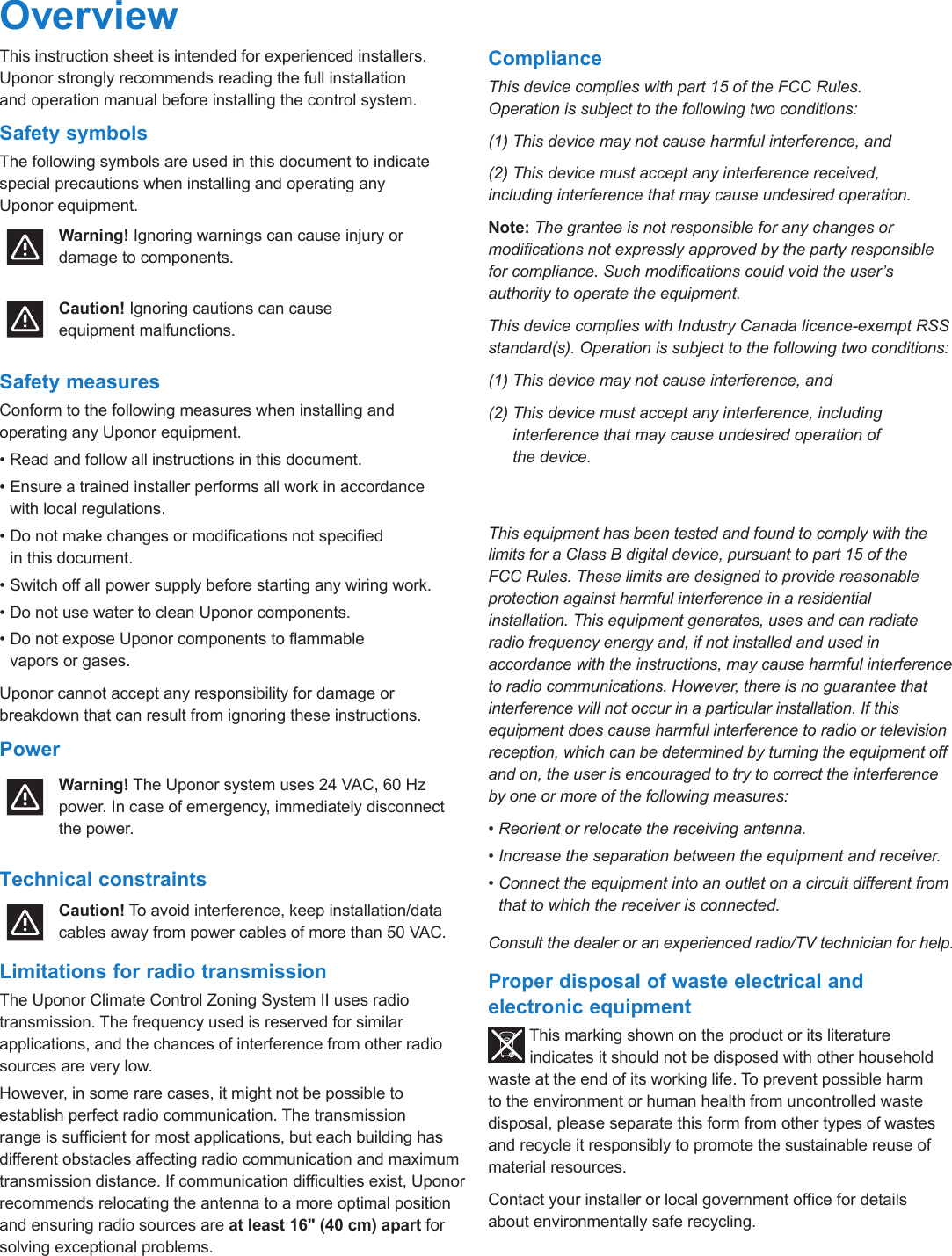 Climate Control Zoning System II instruction sheet  l  3OverviewThis instruction sheet is intended for experienced installers. Uponor strongly recommends reading the full installation  and operation manual before installing the control system.Safety symbolsThe following symbols are used in this document to indicate special precautions when installing and operating any Uponor equipment.Warning! Ignoring warnings can cause injury or damage to components.Caution! Ignoring cautions can cause  equipment malfunctions. Safety measuresConform to the following measures when installing and operating any Uponor equipment.&bull; Read and follow all instructions in this document.&bull; Ensure a trained installer performs all work in accordance  with local regulations.&bull; Do not make changes or modications not specied  in this document.&bull; Switch off all power supply before starting any wiring work.&bull; Do not use water to clean Uponor components.&bull; Do not expose Uponor components to ammable  vapors or gases.Uponor cannot accept any responsibility for damage or breakdown that can result from ignoring these instructions.PowerWarning! The Uponor system uses 24 VAC, 60 Hz power. In case of emergency, immediately disconnect the power. Technical constraintsCaution! To avoid interference, keep installation/data cables away from power cables of more than 50 VAC.Limitations for radio transmissionThe Uponor Climate Control Zoning System II uses radio transmission. The frequency used is reserved for similar applications, and the chances of interference from other radio sources are very low.However, in some rare cases, it might not be possible to establish perfect radio communication. The transmission range is sufcient for most applications, but each building has different obstacles affecting radio communication and maximum transmission distance. If communication difculties exist, Uponor recommends relocating the antenna to a more optimal position and ensuring radio sources are at least 16" (40 cm) apart for solving exceptional problems.ComplianceThis device complies with part 15 of the FCC Rules.  Operation is subject to the following two conditions:(1) This device may not cause harmful interference, and(2) This device must accept any interference received,  including interference that may cause undesired operation.Note: The grantee is not responsible for any changes or modications not expressly approved by the party responsible for compliance. Such modications could void the user&rsquo;s authority to operate the equipment.This device complies with Industry Canada licence-exempt RSS standard(s). Operation is subject to the following two conditions:(1) This device may not cause interference, and(2)  This device must accept any interference, including interference that may cause undesired operation of  the device. This equipment has been tested and found to comply with the limits for a Class B digital device, pursuant to part 15 of the FCC Rules. These limits are designed to provide reasonable protection against harmful interference in a residential installation. This equipment generates, uses and can radiate radio frequency energy and, if not installed and used in accordance with the instructions, may cause harmful interference to radio communications. However, there is no guarantee that interference will not occur in a particular installation. If this equipment does cause harmful interference to radio or television reception, which can be determined by turning the equipment off and on, the user is encouraged to try to correct the interference by one or more of the following measures:&bull; Reorient or relocate the receiving antenna.&bull; Increase the separation between the equipment and receiver.&bull; Connect the equipment into an outlet on a circuit different from that to which the receiver is connected.Consult the dealer or an experienced radio/TV technician for help.Proper disposal of waste electrical and electronic equipmentThis marking shown on the product or its literature indicates it should not be disposed with other household waste at the end of its working life. To prevent possible harm  to the environment or human health from uncontrolled waste disposal, please separate this form from other types of wastes and recycle it responsibly to promote the sustainable reuse of material resources.Contact your installer or local government ofce for details  about environmentally safe recycling.