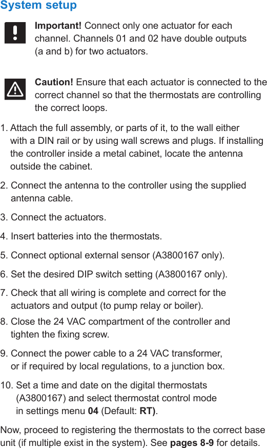 Climate Control Zoning System II instruction sheet  l  7System setupImportant! Connect only one actuator for each channel. Channels 01 and 02 have double outputs (a and b) for two actuators.Caution! Ensure that each actuator is connected to the correct channel so that the thermostats are controlling the correct loops.1.  Attach the full assembly, or parts of it, to the wall either  with a DIN rail or by using wall screws and plugs. If installing the controller inside a metal cabinet, locate the antenna outside the cabinet.2.  Connect the antenna to the controller using the supplied antenna cable.3.  Connect the actuators.4.  Insert batteries into the thermostats.5.  Connect optional external sensor (A3800167 only).6. Set the desired DIP switch setting (A3800167 only).7.  Check that all wiring is complete and correct for the  actuators and output (to pump relay or boiler).8.  Close the 24 VAC compartment of the controller and  tighten the xing screw.9.  Connect the power cable to a 24 VAC transformer,  or if required by local regulations, to a junction box.10.  Set a time and date on the digital thermostats  (A3800167) and select thermostat control mode  in settings menu 04 (Default: RT).Now, proceed to registering the thermostats to the correct base unit (if multiple exist in the system). See pages 8-9 for details.
