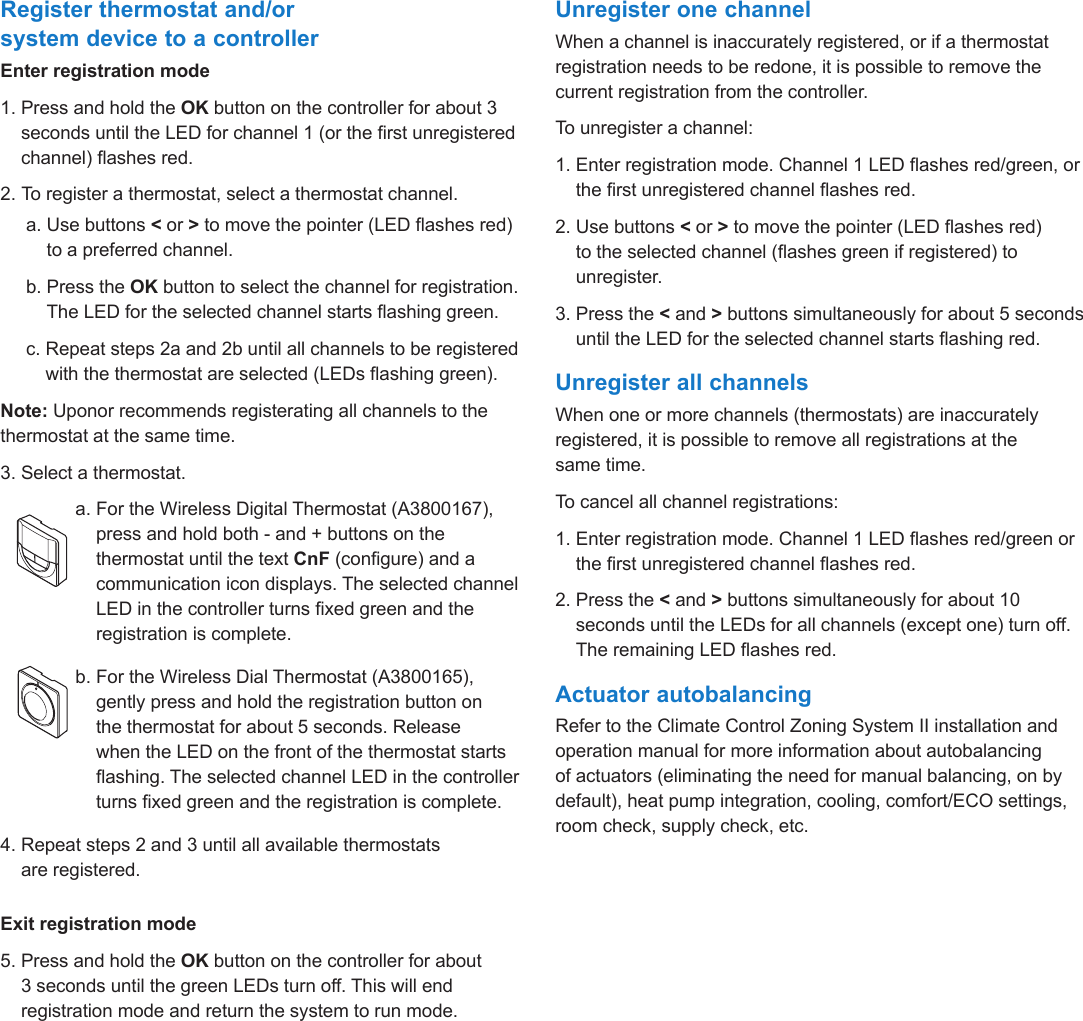 Climate Control Zoning System II instruction sheet  l  9Register thermostat and/or system device to a controllerEnter registration mode1.  Press and hold the OK button on the controller for about 3 seconds until the LED for channel 1 (or the rst unregistered channel) ashes red.2. To register a thermostat, select a thermostat channel.     a.  Use buttons < or > to move the pointer (LED ashes red) to a preferred channel.     b.  Press the OK button to select the channel for registration. The LED for the selected channel starts ashing green.     c.  Repeat steps 2a and 2b until all channels to be registered with the thermostat are selected (LEDs ashing green). Note: Uponor recommends registerating all channels to the thermostat at the same time.3. Select a thermostat.     a.  For the Wireless Digital Thermostat (A3800167), press and hold both - and + buttons on the thermostat until the text CnF (congure) and a communication icon displays. The selected channel LED in the controller turns xed green and the registration is complete.     b.  For the Wireless Dial Thermostat (A3800165),  gently press and hold the registration button on  the thermostat for about 5 seconds. Release  when the LED on the front of the thermostat starts ashing. The selected channel LED in the controller turns xed green and the registration is complete.4.  Repeat steps 2 and 3 until all available thermostats  are registered.Exit registration mode5.  Press and hold the OK button on the controller for about 3 seconds until the green LEDs turn off. This will end registration mode and return the system to run mode.Unregister one channelWhen a channel is inaccurately registered, or if a thermostat registration needs to be redone, it is possible to remove the current registration from the controller.To unregister a channel:1.  Enter registration mode. Channel 1 LED ashes red/green, or the rst unregistered channel ashes red.2.  Use buttons < or > to move the pointer (LED ashes red) to the selected channel (ashes green if registered) to unregister.3.  Press the < and > buttons simultaneously for about 5 seconds until the LED for the selected channel starts ashing red.Unregister all channelsWhen one or more channels (thermostats) are inaccurately registered, it is possible to remove all registrations at the same time.To cancel all channel registrations:1.  Enter registration mode. Channel 1 LED ashes red/green or the rst unregistered channel ashes red.2.  Press the < and > buttons simultaneously for about 10 seconds until the LEDs for all channels (except one) turn off. The remaining LED ashes red.Actuator autobalancingRefer to the Climate Control Zoning System II installation and operation manual for more information about autobalancing of actuators (eliminating the need for manual balancing, on by default), heat pump integration, cooling, comfort/ECO settings, room check, supply check, etc.