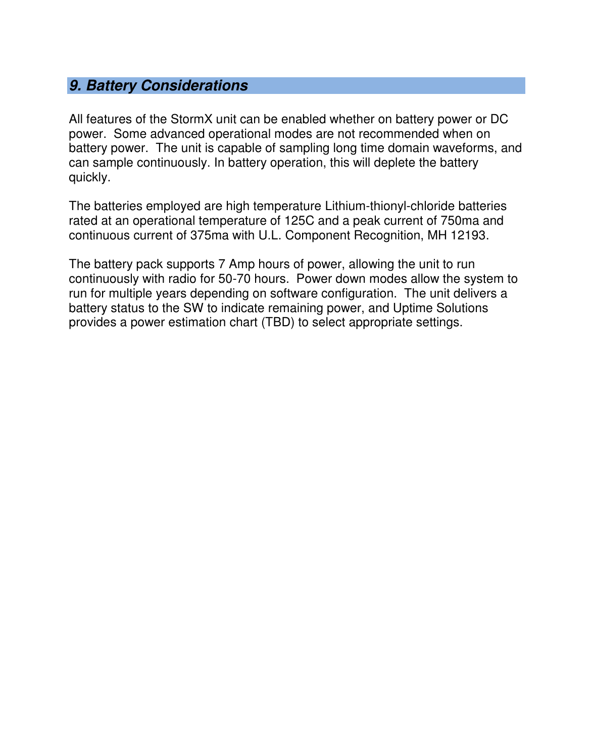   9. Battery Considerations  All features of the StormX unit can be enabled whether on battery power or DC power.  Some advanced operational modes are not recommended when on battery power.  The unit is capable of sampling long time domain waveforms, and can sample continuously. In battery operation, this will deplete the battery quickly.    The batteries employed are high temperature Lithium-thionyl-chloride batteries rated at an operational temperature of 125C and a peak current of 750ma and continuous current of 375ma with U.L. Component Recognition, MH 12193.  The battery pack supports 7 Amp hours of power, allowing the unit to run continuously with radio for 50-70 hours.  Power down modes allow the system to run for multiple years depending on software configuration.  The unit delivers a battery status to the SW to indicate remaining power, and Uptime Solutions provides a power estimation chart (TBD) to select appropriate settings.   