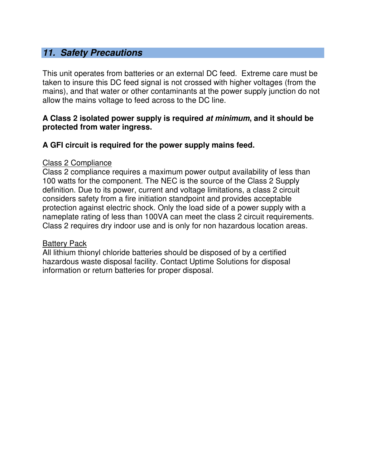   11.  Safety Precautions  This unit operates from batteries or an external DC feed.  Extreme care must be taken to insure this DC feed signal is not crossed with higher voltages (from the mains), and that water or other contaminants at the power supply junction do not allow the mains voltage to feed across to the DC line.    A Class 2 isolated power supply is required at minimum, and it should be protected from water ingress.  A GFI circuit is required for the power supply mains feed.  Class 2 Compliance Class 2 compliance requires a maximum power output availability of less than 100 watts for the component. The NEC is the source of the Class 2 Supply definition. Due to its power, current and voltage limitations, a class 2 circuit considers safety from a fire initiation standpoint and provides acceptable protection against electric shock. Only the load side of a power supply with a nameplate rating of less than 100VA can meet the class 2 circuit requirements. Class 2 requires dry indoor use and is only for non hazardous location areas.  Battery Pack All lithium thionyl chloride batteries should be disposed of by a certified hazardous waste disposal facility. Contact Uptime Solutions for disposal information or return batteries for proper disposal.    