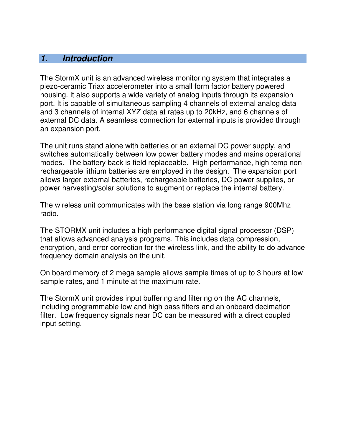    1.  Introduction  The StormX unit is an advanced wireless monitoring system that integrates a piezo-ceramic Triax accelerometer into a small form factor battery powered housing. It also supports a wide variety of analog inputs through its expansion port. It is capable of simultaneous sampling 4 channels of external analog data and 3 channels of internal XYZ data at rates up to 20kHz, and 6 channels of external DC data. A seamless connection for external inputs is provided through an expansion port.  The unit runs stand alone with batteries or an external DC power supply, and switches automatically between low power battery modes and mains operational modes.  The battery back is field replaceable.  High performance, high temp non-rechargeable lithium batteries are employed in the design.  The expansion port allows larger external batteries, rechargeable batteries, DC power supplies, or power harvesting/solar solutions to augment or replace the internal battery.  The wireless unit communicates with the base station via long range 900Mhz radio.    The STORMX unit includes a high performance digital signal processor (DSP) that allows advanced analysis programs. This includes data compression, encryption, and error correction for the wireless link, and the ability to do advance frequency domain analysis on the unit.  On board memory of 2 mega sample allows sample times of up to 3 hours at low sample rates, and 1 minute at the maximum rate.    The StormX unit provides input buffering and filtering on the AC channels, including programmable low and high pass filters and an onboard decimation filter.  Low frequency signals near DC can be measured with a direct coupled input setting.  