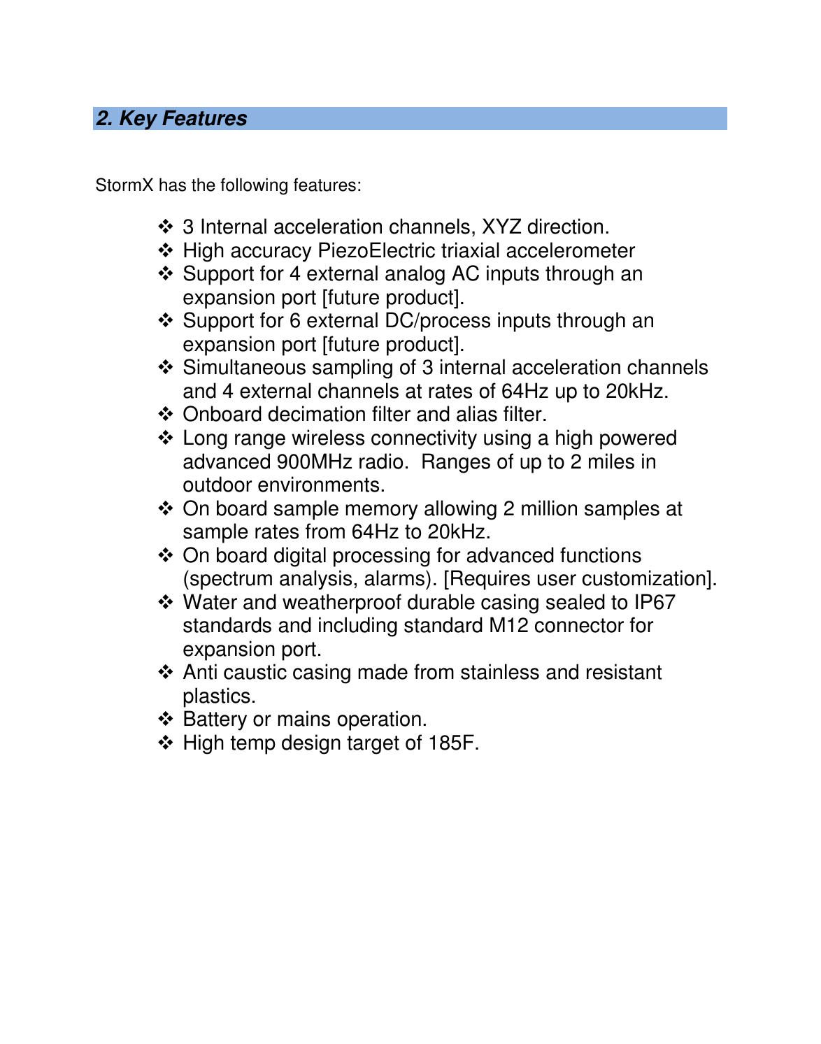   2. Key Features   StormX has the following features:   3 Internal acceleration channels, XYZ direction.  High accuracy PiezoElectric triaxial accelerometer  Support for 4 external analog AC inputs through an expansion port [future product].  Support for 6 external DC/process inputs through an expansion port [future product].  Simultaneous sampling of 3 internal acceleration channels and 4 external channels at rates of 64Hz up to 20kHz.  Onboard decimation filter and alias filter.  Long range wireless connectivity using a high powered advanced 900MHz radio.  Ranges of up to 2 miles in outdoor environments.  On board sample memory allowing 2 million samples at sample rates from 64Hz to 20kHz.  On board digital processing for advanced functions (spectrum analysis, alarms). [Requires user customization].  Water and weatherproof durable casing sealed to IP67 standards and including standard M12 connector for expansion port.  Anti caustic casing made from stainless and resistant plastics.  Battery or mains operation.  High temp design target of 185F.  