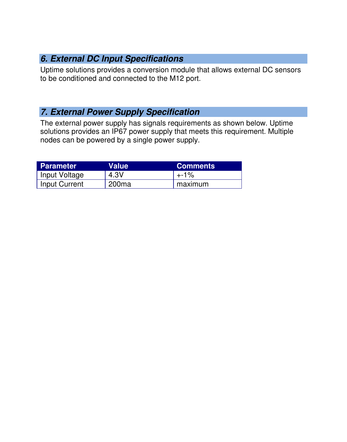    6. External DC Input Specifications Uptime solutions provides a conversion module that allows external DC sensors to be conditioned and connected to the M12 port.   7. External Power Supply Specification The external power supply has signals requirements as shown below. Uptime solutions provides an IP67 power supply that meets this requirement. Multiple nodes can be powered by a single power supply.   Parameter Value Comments Input Voltage 4.3V +-1% Input Current 200ma maximum    