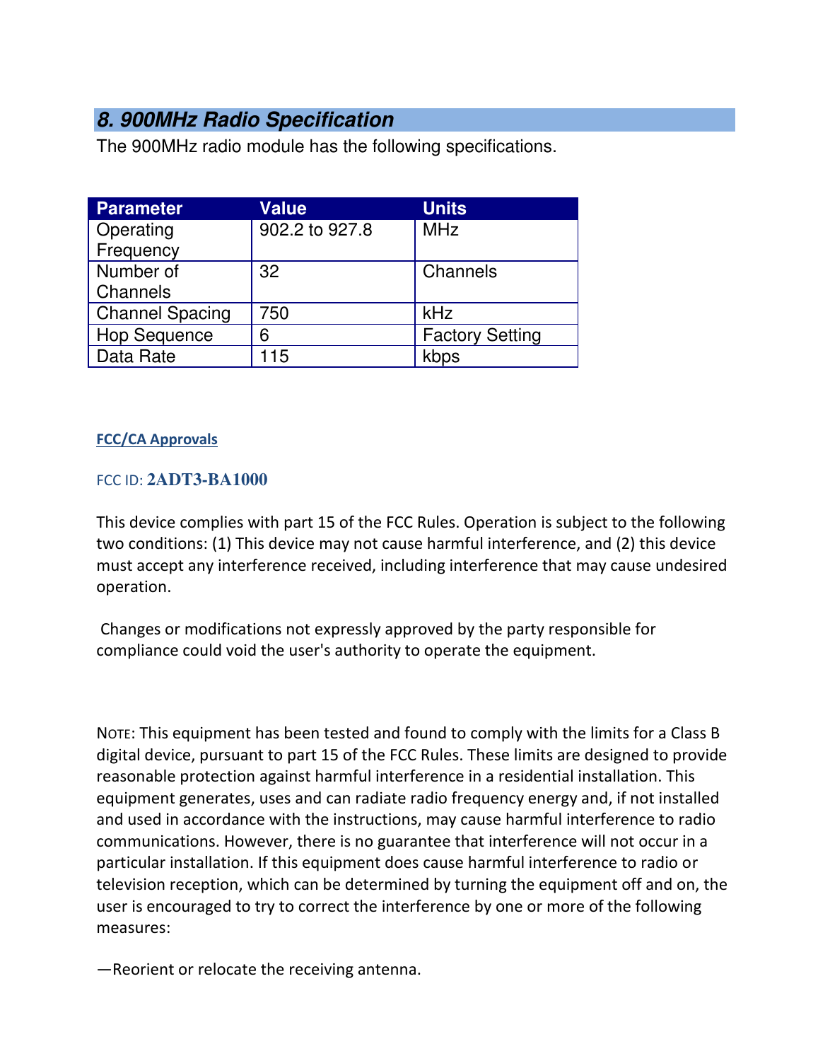   8. 900MHz Radio Specification The 900MHz radio module has the following specifications.   Parameter Value Units Operating Frequency 902.2 to 927.8 MHz Number of Channels 32 Channels Channel Spacing 750 kHz Hop Sequence 6 Factory Setting Data Rate 115 kbps   FCC/CA Approvals FCC ID: 2ADT3-BA1000 This device complies with part 15 of the FCC Rules. Operation is subject to the following two conditions: (1) This device may not cause harmful interference, and (2) this device must accept any interference received, including interference that may cause undesired operation.  Changes or modifications not expressly approved by the party responsible for compliance could void the user&apos;s authority to operate the equipment.   NOTE: This equipment has been tested and found to comply with the limits for a Class B digital device, pursuant to part 15 of the FCC Rules. These limits are designed to provide reasonable protection against harmful interference in a residential installation. This equipment generates, uses and can radiate radio frequency energy and, if not installed and used in accordance with the instructions, may cause harmful interference to radio communications. However, there is no guarantee that interference will not occur in a particular installation. If this equipment does cause harmful interference to radio or television reception, which can be determined by turning the equipment off and on, the user is encouraged to try to correct the interference by one or more of the following measures: —Reorient or relocate the receiving antenna. 