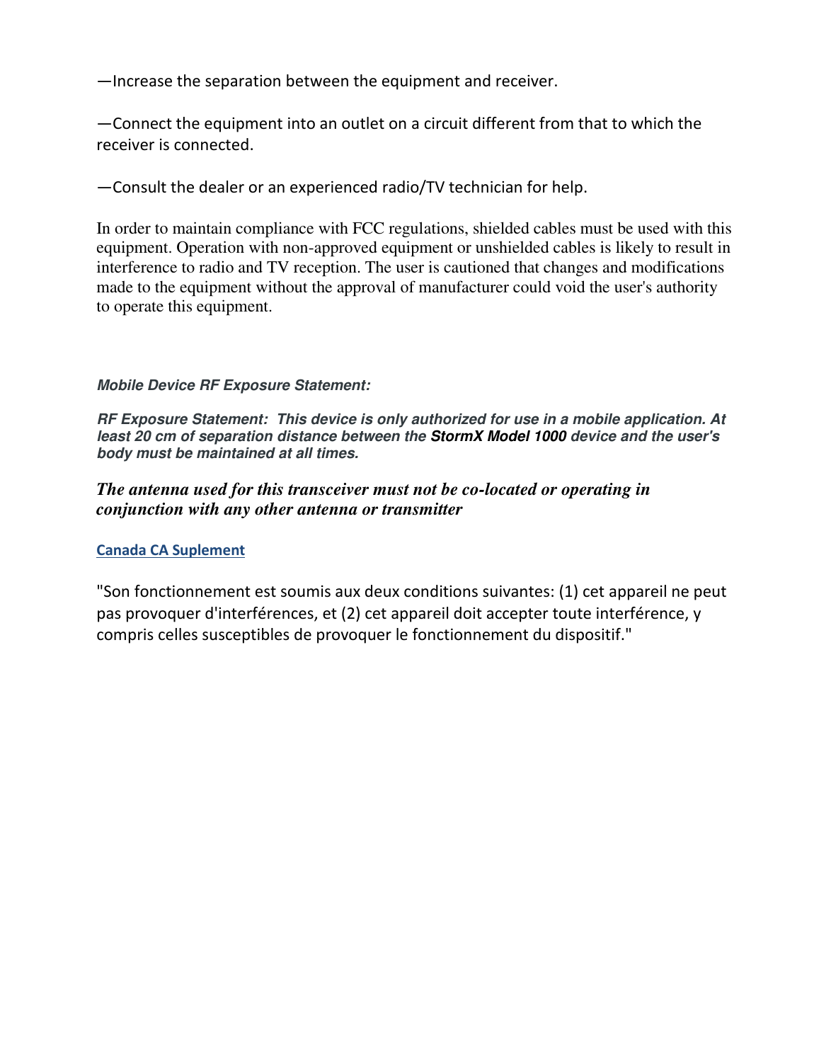  —Increase the separation between the equipment and receiver. —Connect the equipment into an outlet on a circuit different from that to which the receiver is connected. —Consult the dealer or an experienced radio/TV technician for help. In order to maintain compliance with FCC regulations, shielded cables must be used with this equipment. Operation with non-approved equipment or unshielded cables is likely to result in interference to radio and TV reception. The user is cautioned that changes and modifications made to the equipment without the approval of manufacturer could void the user&apos;s authority to operate this equipment.  Mobile Device RF Exposure Statement:    RF Exposure Statement:  This device is only authorized for use in a mobile application. At least 20 cm of separation distance between the StormX Model 1000 device and the user&apos;s body must be maintained at all times.   The antenna used for this transceiver must not be co-located or operating in conjunction with any other antenna or transmitter Canada CA Suplement &quot;Son fonctionnement est soumis aux deux conditions suivantes: (1) cet appareil ne peut pas provoquer d&apos;interférences, et (2) cet appareil doit accepter toute interférence, y compris celles susceptibles de provoquer le fonctionnement du dispositif.&quot; 