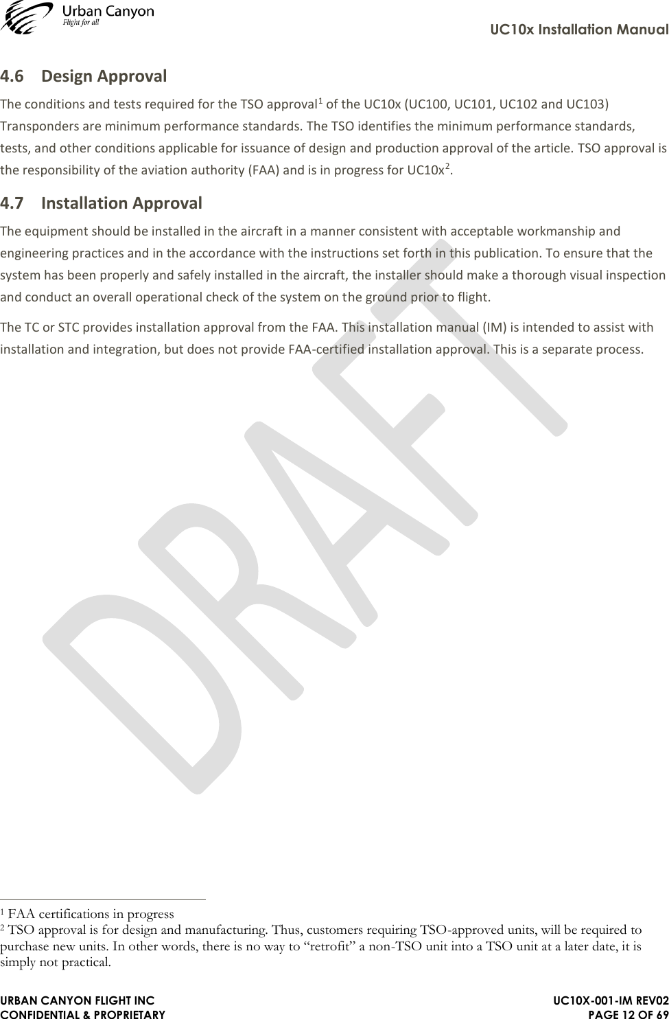     UC10x Installation Manual  URBAN CANYON FLIGHT INC   UC10X-001-IM REV02 CONFIDENTIAL &amp; PROPRIETARY PAGE 12 OF 69 4.6 Design Approval The conditions and tests required for the TSO approval1 of the UC10x (UC100, UC101, UC102 and UC103) Transponders are minimum performance standards. The TSO identifies the minimum performance standards, tests, and other conditions applicable for issuance of design and production approval of the article. TSO approval is the responsibility of the aviation authority (FAA) and is in progress for UC10x2. 4.7 Installation Approval The equipment should be installed in the aircraft in a manner consistent with acceptable workmanship and engineering practices and in the accordance with the instructions set forth in this publication. To ensure that the system has been properly and safely installed in the aircraft, the installer should make a thorough visual inspection and conduct an overall operational check of the system on the ground prior to flight.  The TC or STC provides installation approval from the FAA. This installation manual (IM) is intended to assist with installation and integration, but does not provide FAA-certified installation approval. This is a separate process.                                                                  1 FAA certifications in progress 2 TSO approval is for design and manufacturing. Thus, customers requiring TSO-approved units, will be required to purchase new units. In other words, there is no way to “retrofit” a non-TSO unit into a TSO unit at a later date, it is simply not practical.  