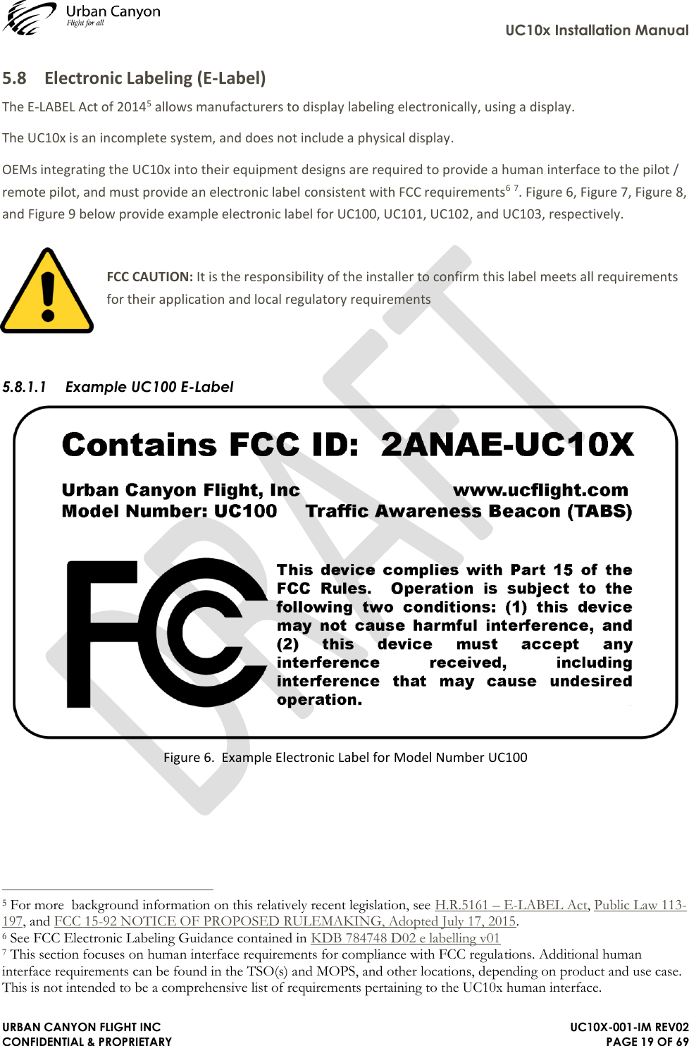     UC10x Installation Manual  URBAN CANYON FLIGHT INC   UC10X-001-IM REV02 CONFIDENTIAL &amp; PROPRIETARY PAGE 19 OF 69 5.8 Electronic Labeling (E-Label) The E-LABEL Act of 20145 allows manufacturers to display labeling electronically, using a display. The UC10x is an incomplete system, and does not include a physical display.  OEMs integrating the UC10x into their equipment designs are required to provide a human interface to the pilot / remote pilot, and must provide an electronic label consistent with FCC requirements6 7. Figure 6, Figure 7, Figure 8, and Figure 9 below provide example electronic label for UC100, UC101, UC102, and UC103, respectively.  FCC CAUTION: It is the responsibility of the installer to confirm this label meets all requirements for their application and local regulatory requirements   5.8.1.1 Example UC100 E-Label  Figure 6.  Example Electronic Label for Model Number UC100                                                                  5 For more  background information on this relatively recent legislation, see H.R.5161 – E-LABEL Act, Public Law 113-197, and FCC 15-92 NOTICE OF PROPOSED RULEMAKING, Adopted July 17, 2015. 6 See FCC Electronic Labeling Guidance contained in KDB 784748 D02 e labelling v01  7 This section focuses on human interface requirements for compliance with FCC regulations. Additional human interface requirements can be found in the TSO(s) and MOPS, and other locations, depending on product and use case. This is not intended to be a comprehensive list of requirements pertaining to the UC10x human interface. 