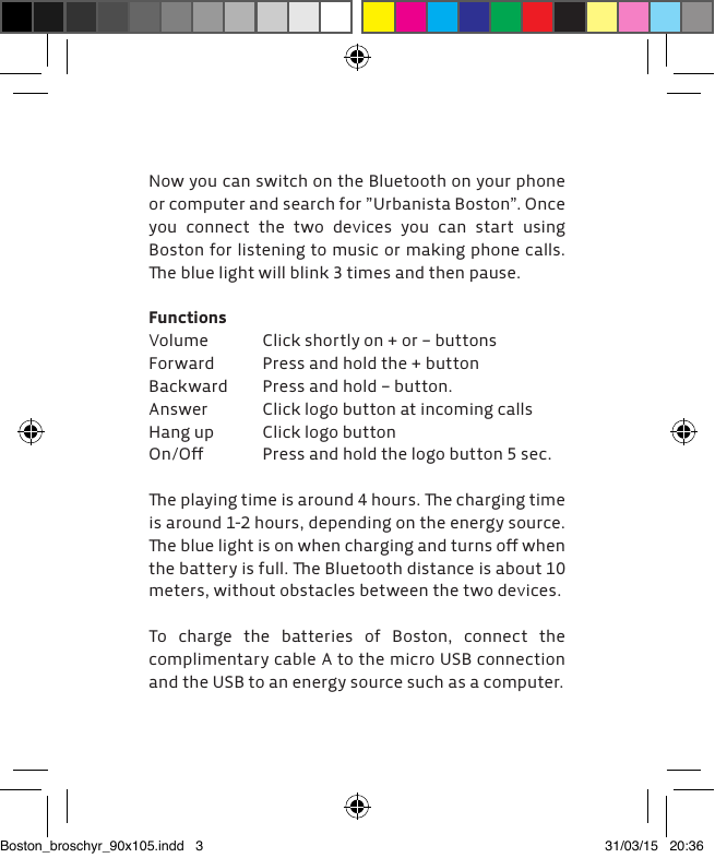 Now you can switch on the Bluetooth on your phone or computer and search for &rdquo;Urbanista Boston&rdquo;. Once you connect the two devices you can start using  Boston for listening to music or making phone calls. e blue light will blink 3 times and then pause.FunctionsVolume  Click shortly on + or &ndash; buttonsForward  Press and hold the + button Backward  Press and hold &ndash; button.Answer  Click logo button at incoming callsHang up  Click logo buttonOn/Oﬀ  Press and hold the logo button 5 sec.e playing time is around 4 hours. e charging time is around 1-2 hours, depending on the energy source. e blue light is on when charging and turns oﬀ when the battery is full. e Bluetooth distance is about 10 meters, without obstacles between the two devices.To charge the batteries of Boston, connect the  complimentary cable A to the micro USB connection and the USB to an energy source such as a computer.Boston_broschyr_90x105.indd   3 31/03/15   20:36