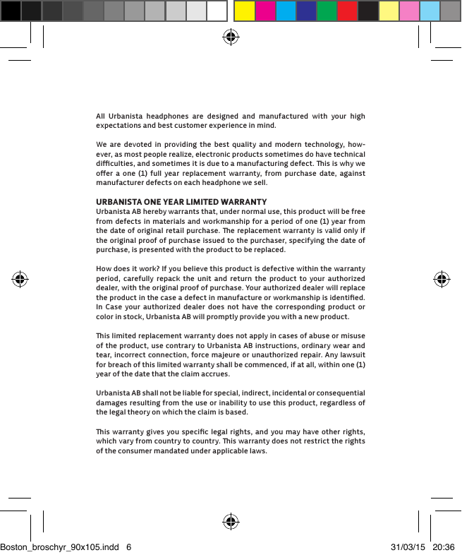 All Urbanista headphones are designed and manufactured with your high  expectations and best customer experience in mind. We are devoted in providing the best quality and modern technology, how-ever, as most people realize, electronic products sometimes do have technical  diﬃculties, and sometimes it is due to a manufacturing defect. is is why we oﬀer a one (1) full year replacement warranty, from purchase date, against  manufacturer defects on each headphone we sell. URBANISTA ONE YEAR LIMITED WARRANTYUrbanista AB hereby warrants that, under normal use, this product will be free from defects in materials and workmanship for a period of one (1) year from the date of original retail purchase. e replacement warranty is valid only if the original proof of purchase issued to the purchaser, specifying the date of purchase, is presented with the product to be replaced. How does it work? If you believe this product is defective within the warranty period, carefully repack the unit and return the product to your authorized dealer, with the original proof of purchase. Your authorized dealer will replace the product in the case a defect in manufacture or workmanship is identiﬁed. In Case your authorized dealer does not have the corresponding product or color in stock, Urbanista AB will promptly provide you with a new product.is limited replacement warranty does not apply in cases of abuse or misuse of the product, use contrary to Urbanista AB instructions, ordinary wear and tear, incorrect connection, force majeure or unauthorized repair. Any lawsuit for breach of this limited warranty shall be commenced, if at all, within one (1) year of the date that the claim accrues. Urbanista AB shall not be liable for special, indirect, incidental or consequential damages resulting from the use or inability to use this product, regardless of the legal theory on which the claim is based. is warranty gives you speciﬁc legal rights, and you may have other rights, which vary from country to country. is warranty does not restrict the rights of the consumer mandated under applicable laws.Boston_broschyr_90x105.indd   6 31/03/15   20:36