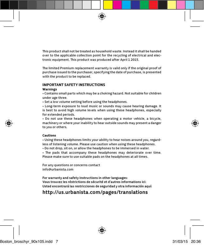 is product shall not be treated as household waste. Instead it shall be handed over to the applicable collection point for the recycling of electrical and elec-tronic equipment. is product was produced after April 1 2015. e limited Premium replacement warranty is valid only if the original proof of purchase issued to the purchaser, specifying the date of purchase, is presented with the product to be replaced.IMPORTANT SAFETY INSTRUCTIONSWarnings&bull; Contains small parts which may be a choking hazard. Not suitable for children under age three.&bull; Set a low volume setting before using the headphones.&bull; Long-term exposure to loud music or sounds may cause hearing damage. It is best to avoid high volume levels when using these headphones, especially for extended periods.&bull; Do not use these headphones when operating a motor vehicle, a bicycle,  machinery or where your inability to hear outside sounds may present a danger to you or others. Cautions&bull; Using these headphones limits your ability to hear noises around you, regard-less of listening volume. Please use caution when using these headphones.&bull; Do not drop, sit on, or allow the headphones to be immersed in water.&bull; e pads that accompany these headphones may deteriorate over time. Please make sure to use suitable pads on the headphones at all times. For any questions or concerns contactinfo@urbanista.comFor warranty and safety instructions in other languages:Vous trouvez les r&eacute;strictions de s&eacute;curit&eacute; et d&rsquo;autres informations ici: Usted encontrar&aacute; las restricciones de seguridad y otra informaci&oacute;n aqu&iacute;:http://us.urbanista.com/pages/translationsBoston_broschyr_90x105.indd   7 31/03/15   20:36