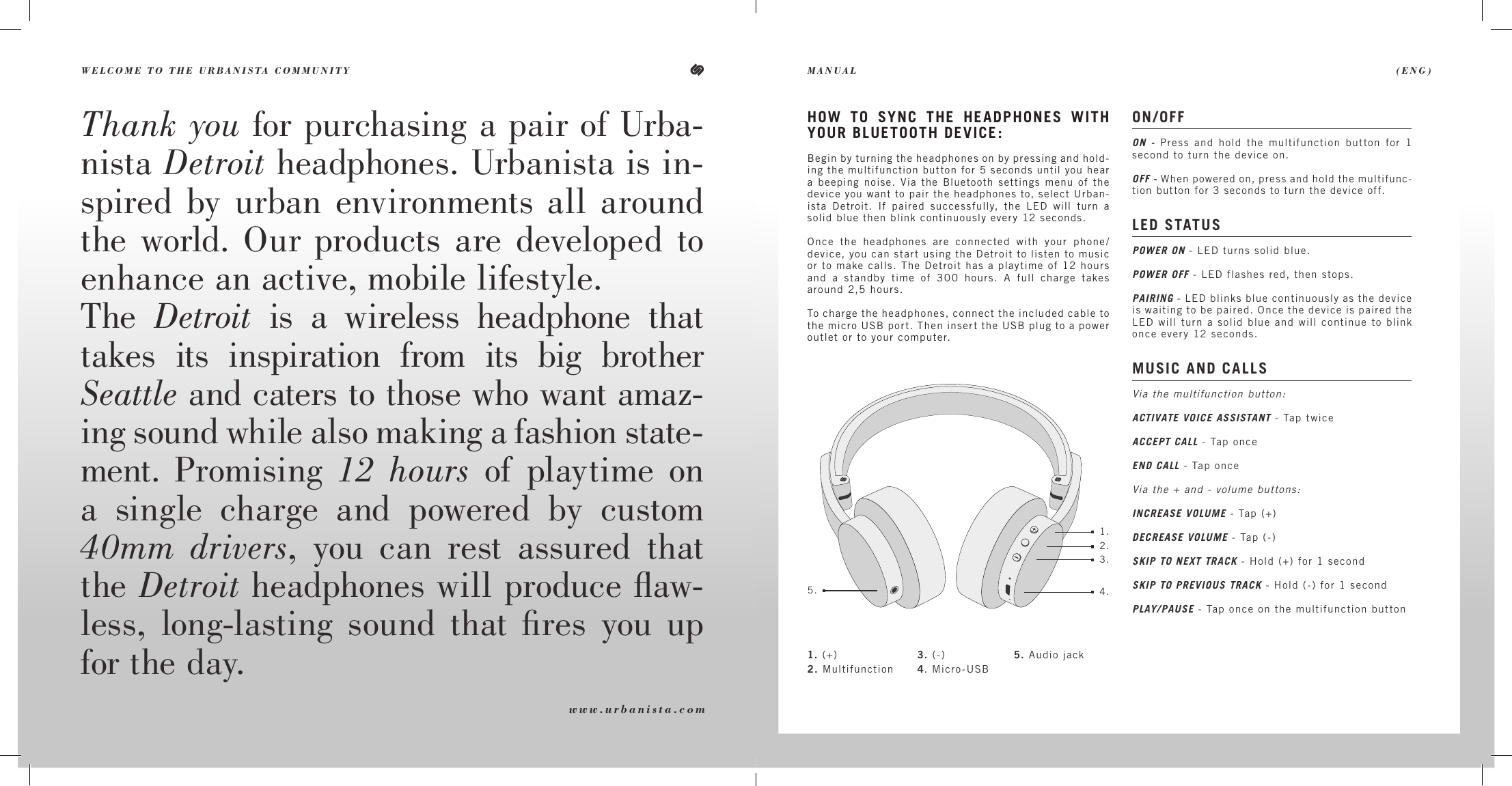 WELCOME TO THE URBANISTA COMMUNITY  (ENG)MANUALThank you for purchasing a pair of Urba-nista Detroit headphones. Urbanista is in-spired by urban environments all around the world. Our products are developed to enhance an active, mobile lifestyle. The  Detroit is a wireless headphone that takes its inspiration from its big brother  Seattle and caters to those who want amaz-ing sound while also making a fashion state-ment. Promising 12 hours of playtime on a single charge and powered by custom 40mm drivers, you can rest assured that the Detroit headphones will produce ﬂaw-less, long-lasting sound that ﬁres you up for the day.ON/OFFON - Press and hold the multifunction button for 1 second to turn the device on. OFF - When powered on, press and hold the multifunc-tion button for 3 seconds to turn the device off. LED STATUS  POWER ON - LED turns solid blue.POWER OFF - LED flashes red, then stops.PAIRING - LED blinks blue continuously as the device is waiting to be paired. Once the device is paired the LED will turn a solid blue and will continue to blink once every 12 seconds. MUSIC AND CALLSVia the multifunction button:ACTIVATE VOICE ASSISTANT - Tap twiceACCEPT CALL - Tap onceEND CALL - Tap onceVia the + and - volume buttons:INCREASE VOLUME - Tap (+)DECREASE VOLUME - Tap (-)SKIP TO NEXT TRACK - Hold (+) for 1 secondSKIP TO PREVIOUS TRACK - Hold (-) for 1 secondPLAY/PAUSE - Tap once on the multifunction buttonHOW TO SYNC THE HEADPHONES WITH YOUR BLUETOOTH DEVICE:Begin by turning the headphones on by pressing and hold-ing the multifunction button for 5 seconds until you hear a beeping noise. Via the Bluetooth settings menu of the device you want to pair the headphones to, select Urban-ista Detroit. If paired successfully, the LED will turn a solid blue then blink continuously every 12 seconds.Once the headphones are connected with your phone/device, you can start using the Detroit to listen to music or to make calls. The Detroit has a playtime of 12 hours and a standby time of 300 hours. A full charge takes around 2,5 hours.To charge the headphones, connect the included cable to the micro USB port. Then insert the USB plug to a power outlet or to your computer.www.urbanista.com1.2.3.4.5.1. (+)2. Multifunction3. (-)4. Micro-USB5. Audio jack