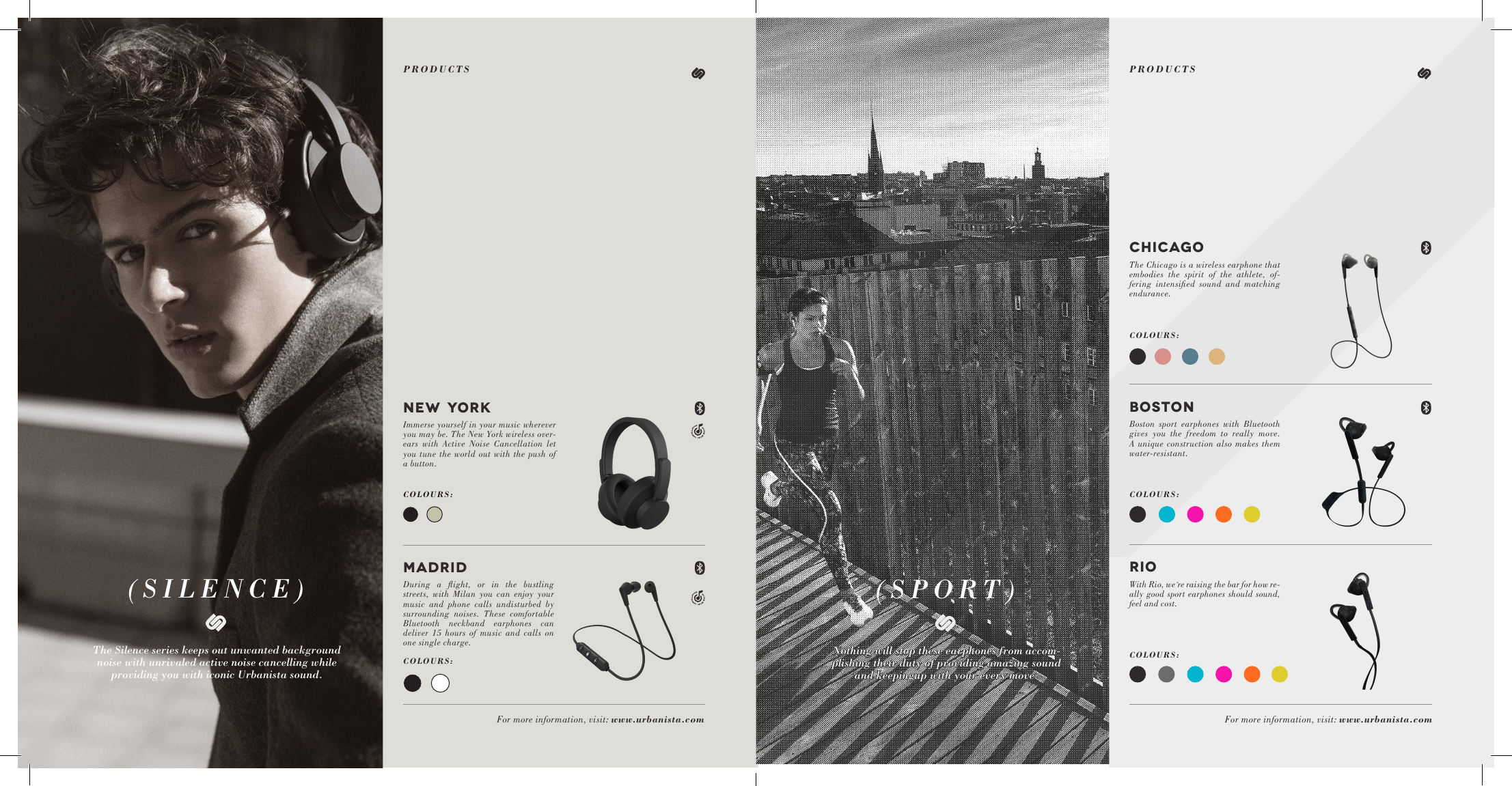 (SILENCE) (SPORT)The Silence series keeps out unwanted background noise with unrivaled active noise cancelling while providing you with iconic Urbanista sound.Nothing will stop these earphones from accom-plishing their duty of providing amazing sound and keepingup with your every move.NEW YORKImmerse yourself in your music wherever you may be. The New York wireless over-ears with Active Noise Cancellation let you tune the world out with the push of a button.MADRIDDuring a ﬂight, or in the bustling streets, with Milan you can enjoy your music and phone calls undisturbed by surrounding noises. These comfortable Bluetooth neckband earphones can deliver 15 hours of music and calls on one single charge.BOSTONBoston sport earphones with Bluetooth gives you the freedom to really move. A unique construction also makes them water-resistant.RIOWith Rio, we&acute;re raising the bar for how re-ally good sport earphones should sound, feel and cost.COLOURS:COLOURS:For more information, visit: www.urbanista.com For more information, visit: www.urbanista.comCOLOURS:COLOURS:COLOURS:CHICAGOThe Chicago is a wireless earphone that embodies the spirit of the athlete, of-fering intensiﬁed sound and matching endurance.PRODUCTSPRODUCTS