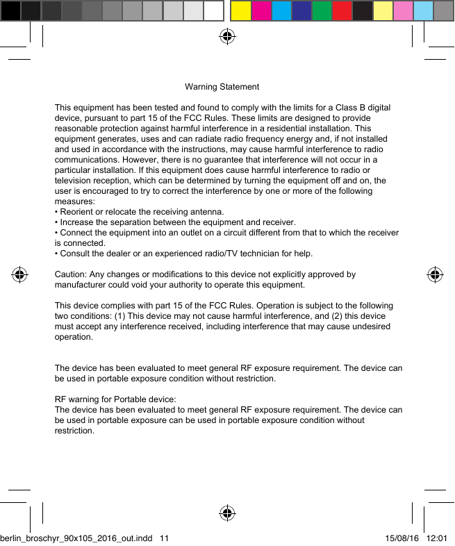 berlin_broschyr_90x105_2016_out.indd   11 15/08/16   12:01                                                      Warning StatementThis equipment has been tested and found to comply with the limits for a Class B digital device, pursuant to part 15 of the FCC Rules. These limits are designed to provide reasonable protection against harmful interference in a residential installation. This equipment generates, uses and can radiate radio frequency energy and, if not installed and used in accordance with the instructions, may cause harmful interference to radio communications. However, there is no guarantee that interference will not occur in a particular installation. If this equipment does cause harmful interference to radio or television reception, which can be determined by turning the equipment off and on, the user is encouraged to try to correct the interference by one or more of the following measures:&bull; Reorient or relocate the receiving antenna.&bull; Increase the separation between the equipment and receiver.&bull; Connect the equipment into an outlet on a circuit different from that to which the receiver is connected.&bull; Consult the dealer or an experienced radio/TV technician for help.Caution: Any changes or modiﬁcations to this device not explicitly approved by manufacturer could void your authority to operate this equipment.This device complies with part 15 of the FCC Rules. Operation is subject to the following two conditions: (1) This device may not cause harmful interference, and (2) this device must accept any interference received, including interference that may cause undesired operation.The device has been evaluated to meet general RF exposure requirement. The device can be used in portable exposure condition without restriction. RF warning for Portable device:The device has been evaluated to meet general RF exposure requirement. The device can be used in portable exposure can be used in portable exposure condition without restriction.