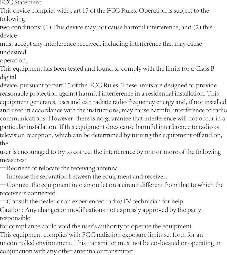 FCC Statement:This device complies with part 15 of the FCC Rules. Operation is subject to the followingtwo conditions: (1) This device may not cause harmful interference, and (2) this devicemust accept any interference received, including interference that may cause undesiredoperation.This equipment has been tested and found to comply with the limits for a Class B digitaldevice, pursuant to part 15 of the FCC Rules. These limits are designed to providereasonable protection against harmful interference in a residential installation. Thisequipment generates, uses and can radiate radio frequency energy and, if not installedand used in accordance with the instructions, may cause harmful interference to radio communications. However, there is no guarantee that interference will not occur in aparticular installation. If this equipment does cause harmful interference to radio ortelevision reception, which can be determined by turning the equipment off and on, theuser is encouraged to try to correct the interference by one or more of the followingmeasures:&mdash;Reorient or relocate the receiving antenna.&mdash;Increase the separation between the equipment and receiver.&mdash;Connect the equipment into an outlet on a circuit different from that to which thereceiver is connected.&mdash;Consult the dealer or an experienced radio/TV technician for help.Caution: Any changes or modifications not expressly approved by the party responsiblefor compliance could void the user's authority to operate the equipment.This equipment complies with FCC radiation exposure limits set forth for an uncontrolled environment. This transmitter must not be co-located or operating in conjunction with any other antenna or transmitter.