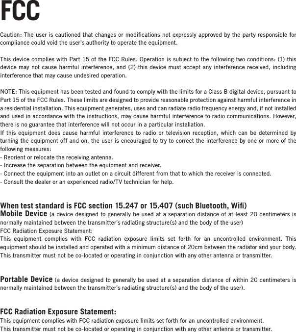 FCCCaution: The user is cautioned that changes or modiﬁcations not expressly approved by the party responsible for compliance could void the user&rsquo;s authority to operate the equipment.This device complies with Part 15 of the FCC Rules. Operation is subject to the following two conditions: (1) this device may not cause harmful interference, and (2) this device must accept any interference received, including interference that may cause undesired operation.NOTE: This equipment has been tested and found to comply with the limits for a Class B digital device, pursuant to Part 15 of the FCC Rules. These limits are designed to provide reasonable protection against harmful interference in a residential installation. This equipment generates, uses and can radiate radio frequency energy and, if not installed and used in accordance with the instructions, may cause harmful interference to radio communications. However, there is no guarantee that interference will not occur in a particular installation. If this equipment does cause harmful interference to radio or television reception, which can be determined by turning the equipment off and on, the user is encouraged to try to correct the interference by one or more of the following measures: - Reorient or relocate the receiving antenna.- Increase the separation between the equipment and receiver. - Connect the equipment into an outlet on a circuit different from that to which the receiver is connected. - Consult the dealer or an experienced radio/TV technician for help.When test standard is FCC section 15.247 or 15.407 (such Bluetooth, Wiﬁ)Mobile Device (a device designed to generally be used at a separation distance of at least 20 centimeters is normally maintained between the transmitter&rsquo;s radiating structure(s) and the body of the user)FCC Radiation Exposure Statement:This equipment complies with FCC radiation exposure limits set forth for an uncontrolled environment. This  equipment should be installed and operated with a minimum distance of 20cm between the radiator and your body.This transmitter must not be co-located or operating in conjunction with any other antenna or transmitter.Portable Device (a device designed to generally be used at a separation distance of within 20 centimeters is normally maintained between the transmitter&rsquo;s radiating structure(s) and the body of the user).FCC Radiation Exposure Statement:This equipment complies with FCC radiation exposure limits set forth for an uncontrolled environment. This transmitter must not be co-located or operating in conjunction with any other antenna or transmitter.