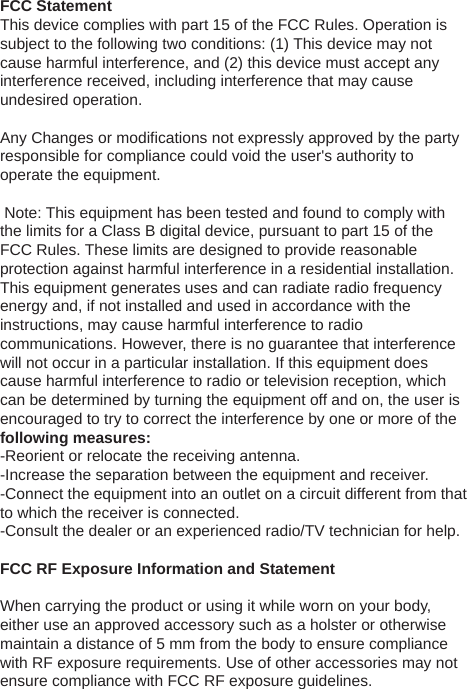 FCC StatementThis device complies with part 15 of the FCC Rules. Operation is subject to the following two conditions: (1) This device may not cause harmful interference, and (2) this device must accept any interference received, including interference that may cause undesired operation. Any Changes or modifications not expressly approved by the party responsible for compliance could void the user&apos;s authority to operate the equipment.  Note: This equipment has been tested and found to comply with the limits for a Class B digital device, pursuant to part 15 of the FCC Rules. These limits are designed to provide reasonable protection against harmful interference in a residential installation. This equipment generates uses and can radiate radio frequency energy and, if not installed and used in accordance with the instructions, may cause harmful interference to radio communications. However, there is no guarantee that interference will not occur in a particular installation. If this equipment does cause harmful interference to radio or television reception, which can be determined by turning the equipment off and on, the user is encouraged to try to correct the interference by one or more of the following measures:-Reorient or relocate the receiving antenna.-Increase the separation between the equipment and receiver.-Connect the equipment into an outlet on a circuit different from that to which the receiver is connected.-Consult the dealer or an experienced radio/TV technician for help. FCC RF Exposure Information and Statement When carrying the product or using it while worn on your body, either use an approved accessory such as a holster or otherwise maintain a distance of 5 mm from the body to ensure compliance with RF exposure requirements. Use of other accessories may not ensure compliance with FCC RF exposure guidelines.