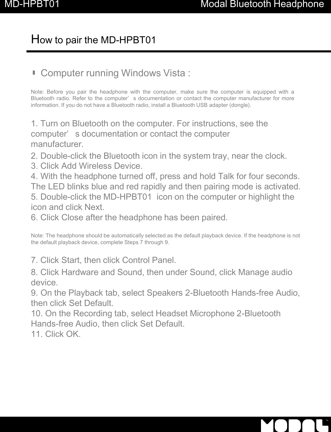 MD-HPBT01 Modal Bluetooth Headphone How to pair the MD-HPBT01          ▮Computer running Windows Vista :   Note:  Before you  pair  the  headphone  with  the  computer,  make  sure  the  computer  is  equipped  with  a Bluetooth radio. Refer to the computer&rsquo;s documentation or contact the computer manufacturer for more information. If you do not have a Bluetooth radio, install a Bluetooth USB adapter (dongle).   1. Turn on Bluetooth on the computer. For instructions, see the computer&rsquo;s documentation or contact the computer manufacturer. 2. Double-click the Bluetooth icon in the system tray, near the clock. 3. Click Add Wireless Device. 4. With the headphone turned off, press and hold Talk for four seconds. The LED blinks blue and red rapidly and then pairing mode is activated. 5. Double-click the MD-HPBT01  icon on the computer or highlight the icon and click Next. 6. Click Close after the headphone has been paired.   Note: The headphone should be automatically selected as the default playback device. If the headphone is not the default playback device, complete Steps 7 through 9.  7. Click Start, then click Control Panel. 8. Click Hardware and Sound, then under Sound, click Manage audio device. 9. On the Playback tab, select Speakers 2-Bluetooth Hands-free Audio, then click Set Default. 10. On the Recording tab, select Headset Microphone 2-Bluetooth Hands-free Audio, then click Set Default. 11. Click OK. 