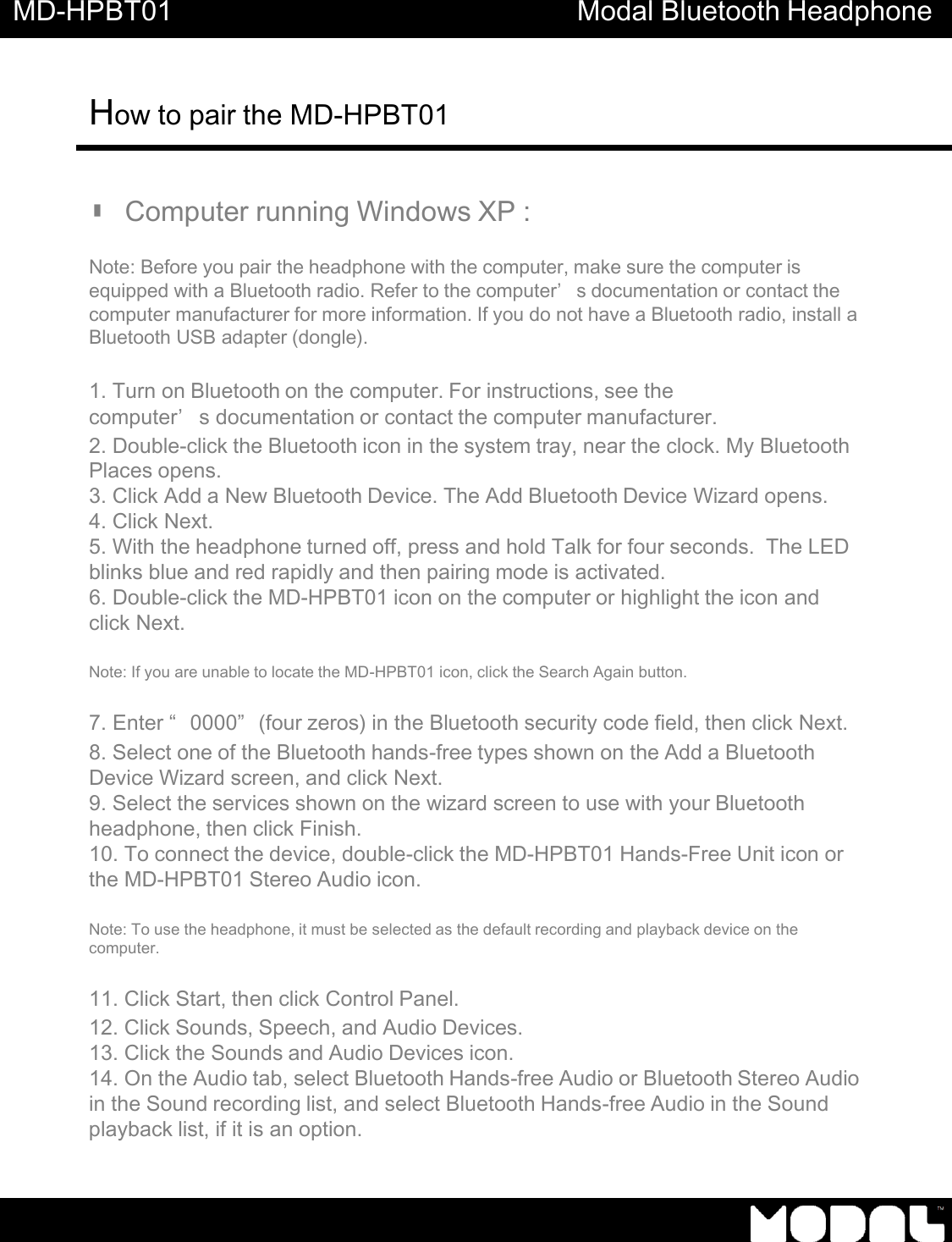MD-HPBT01 Modal Bluetooth Headphone How to pair the MD-HPBT01          ▮ Computer running Windows XP :   Note: Before you pair the headphone with the computer, make sure the computer is equipped with a Bluetooth radio. Refer to the computer&rsquo;s documentation or contact the computer manufacturer for more information. If you do not have a Bluetooth radio, install a Bluetooth USB adapter (dongle).   1. Turn on Bluetooth on the computer. For instructions, see the computer&rsquo;s documentation or contact the computer manufacturer. 2. Double-click the Bluetooth icon in the system tray, near the clock. My Bluetooth Places opens. 3. Click Add a New Bluetooth Device. The Add Bluetooth Device Wizard opens. 4. Click Next. 5. With the headphone turned off, press and hold Talk for four seconds.  The LED blinks blue and red rapidly and then pairing mode is activated. 6. Double-click the MD-HPBT01 icon on the computer or highlight the icon and click Next.  Note: If you are unable to locate the MD-HPBT01 icon, click the Search Again button.  7. Enter &ldquo;0000&rdquo;(four zeros) in the Bluetooth security code field, then click Next. 8. Select one of the Bluetooth hands-free types shown on the Add a Bluetooth Device Wizard screen, and click Next. 9. Select the services shown on the wizard screen to use with your Bluetooth headphone, then click Finish. 10. To connect the device, double-click the MD-HPBT01 Hands-Free Unit icon or the MD-HPBT01 Stereo Audio icon.   Note: To use the headphone, it must be selected as the default recording and playback device on the computer.  11. Click Start, then click Control Panel. 12. Click Sounds, Speech, and Audio Devices. 13. Click the Sounds and Audio Devices icon. 14. On the Audio tab, select Bluetooth Hands-free Audio or Bluetooth Stereo Audio in the Sound recording list, and select Bluetooth Hands-free Audio in the Sound playback list, if it is an option. 