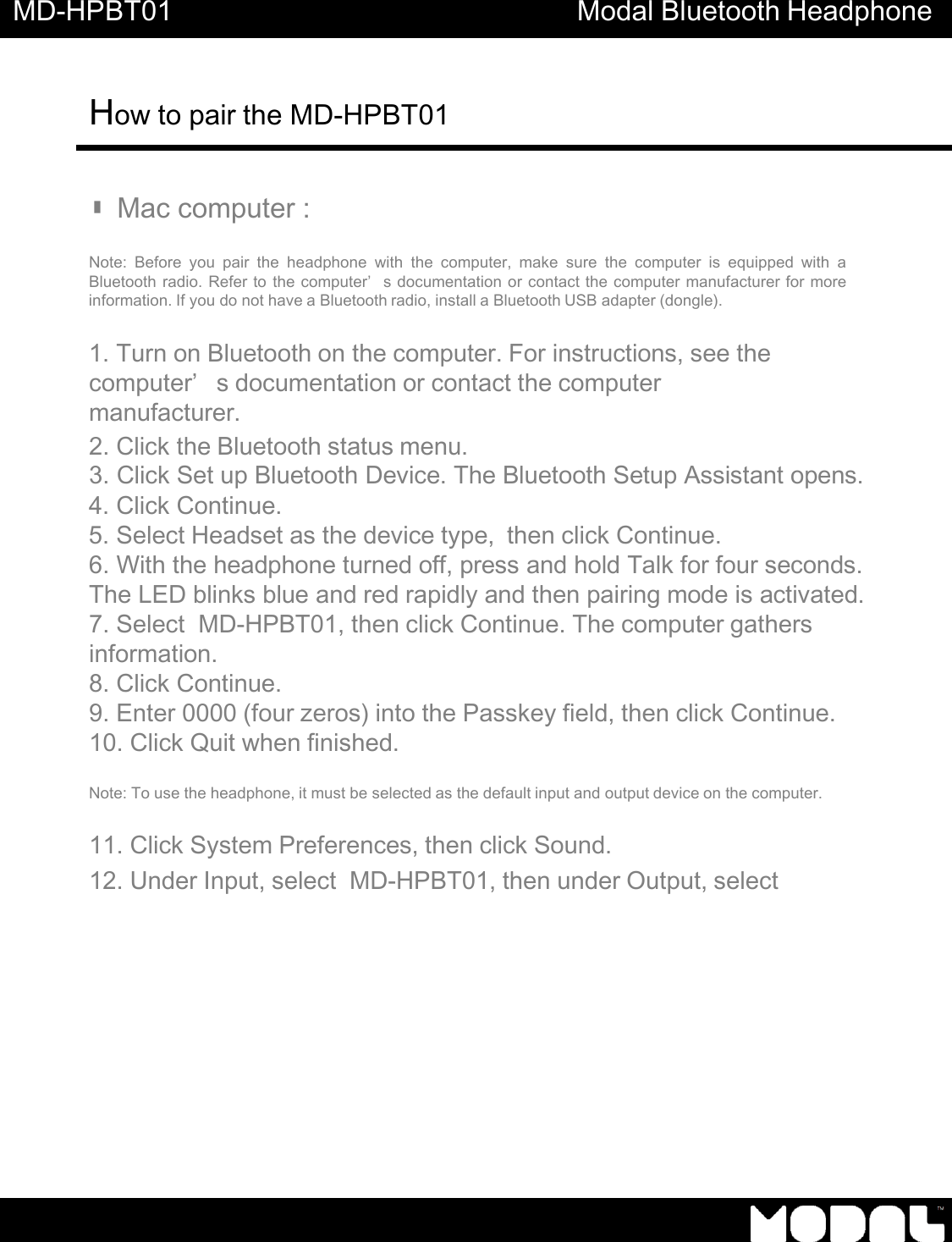 MD-HPBT01 Modal Bluetooth Headphone How to pair the MD-HPBT01          ▮Mac computer :   Note:  Before you  pair  the  headphone  with  the  computer,  make  sure  the  computer  is  equipped  with  a Bluetooth radio. Refer to the computer&rsquo;s documentation or contact the computer manufacturer for more information. If you do not have a Bluetooth radio, install a Bluetooth USB adapter (dongle).   1. Turn on Bluetooth on the computer. For instructions, see the computer&rsquo;s documentation or contact the computer manufacturer. 2. Click the Bluetooth status menu. 3. Click Set up Bluetooth Device. The Bluetooth Setup Assistant opens. 4. Click Continue. 5. Select Headset as the device type,  then click Continue. 6. With the headphone turned off, press and hold Talk for four seconds. The LED blinks blue and red rapidly and then pairing mode is activated. 7. Select  MD-HPBT01, then click Continue. The computer gathers information. 8. Click Continue. 9. Enter 0000 (four zeros) into the Passkey field, then click Continue. 10. Click Quit when finished.  Note: To use the headphone, it must be selected as the default input and output device on the computer.  11. Click System Preferences, then click Sound. 12. Under Input, select  MD-HPBT01, then under Output, select 