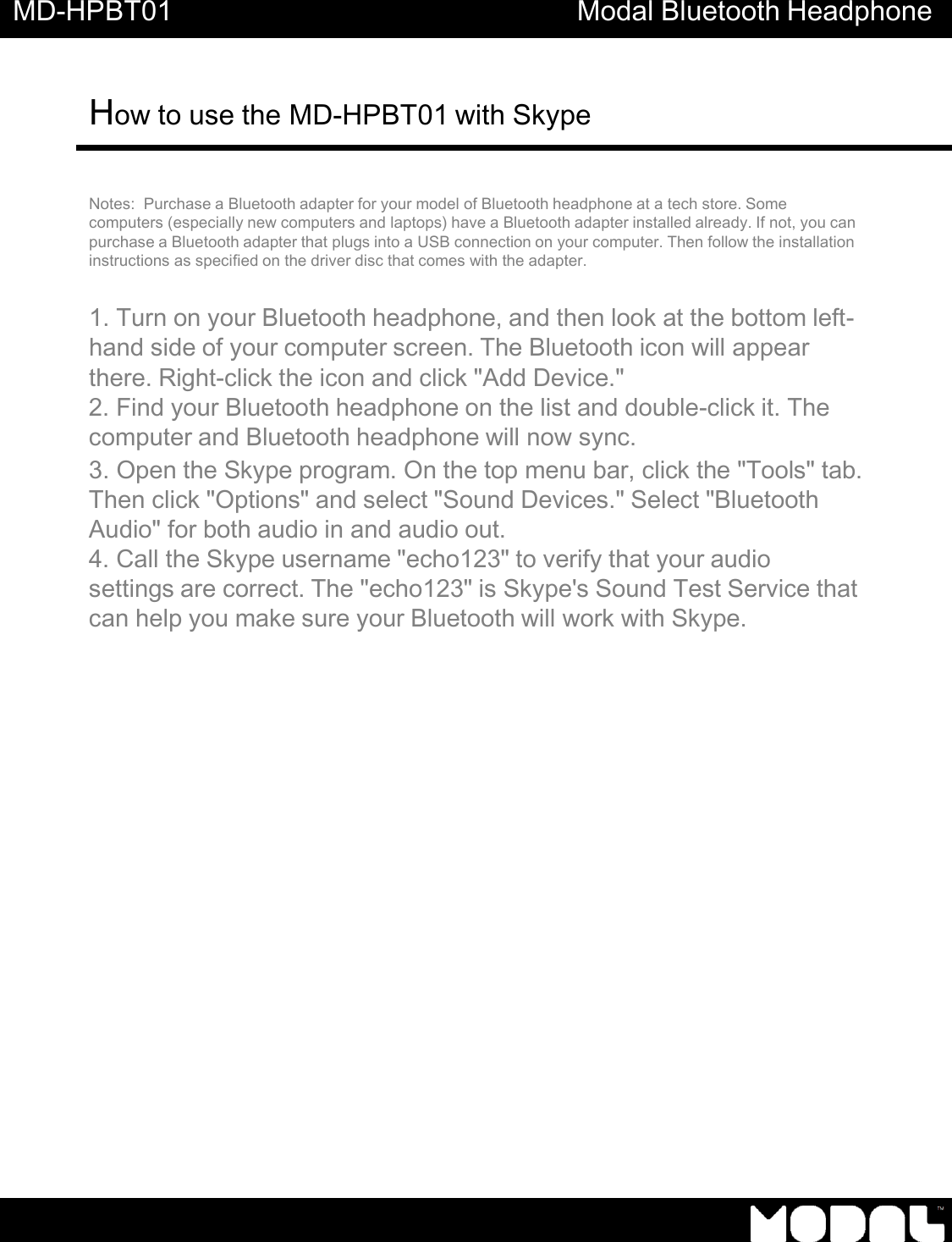     MD-HPBT01 Modal Bluetooth Headphone How to use the MD-HPBT01 with Skype      Notes:  Purchase a Bluetooth adapter for your model of Bluetooth headphone at a tech store. Some computers (especially new computers and laptops) have a Bluetooth adapter installed already. If not, you can purchase a Bluetooth adapter that plugs into a USB connection on your computer. Then follow the installation instructions as specified on the driver disc that comes with the adapter.   1. Turn on your Bluetooth headphone, and then look at the bottom left- hand side of your computer screen. The Bluetooth icon will appear there. Right-click the icon and click "Add Device." 2. Find your Bluetooth headphone on the list and double-click it. The computer and Bluetooth headphone will now sync. 3. Open the Skype program. On the top menu bar, click the "Tools" tab. Then click "Options" and select "Sound Devices." Select "Bluetooth Audio" for both audio in and audio out. 4. Call the Skype username "echo123" to verify that your audio settings are correct. The "echo123" is Skype's Sound Test Service that can help you make sure your Bluetooth will work with Skype. 
