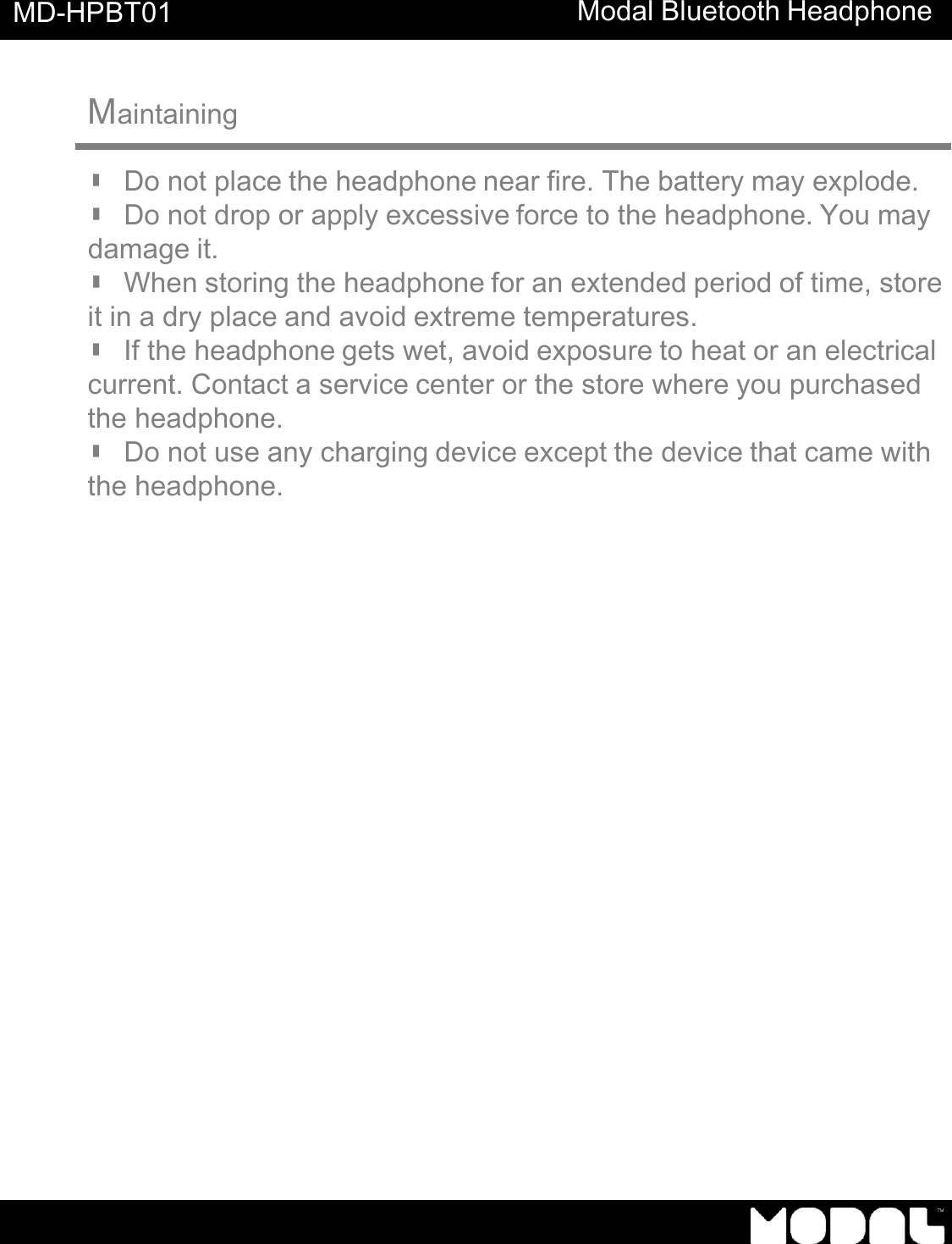       MD-HPBT01 Modal Bluetooth Headphone       Maintaining   ▮ Do not place the headphone near fire. The battery may explode. ▮ Do not drop or apply excessive force to the headphone. You may damage it. ▮ When storing the headphone for an extended period of time, store it in a dry place and avoid extreme temperatures. ▮ If the headphone gets wet, avoid exposure to heat or an electrical current. Contact a service center or the store where you purchased the headphone. ▮ Do not use any charging device except the device that came with the headphone. 