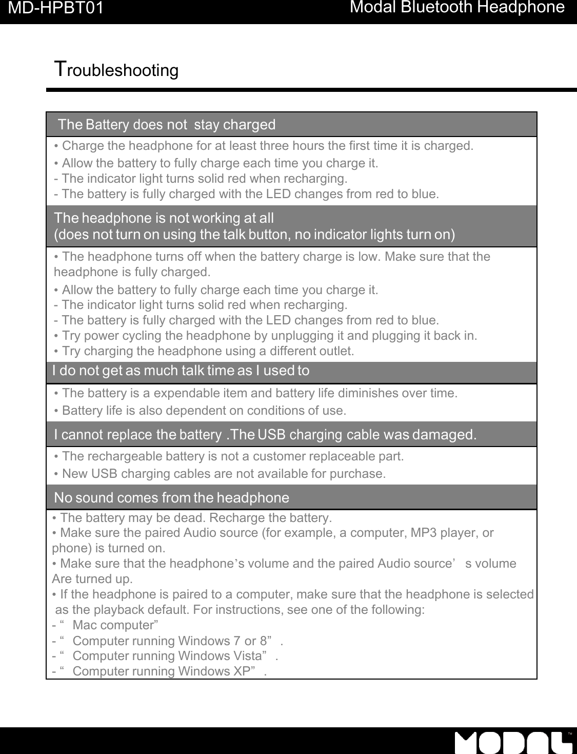       MD-HPBT01 Modal Bluetooth Headphone Troubleshooting      The Battery does not stay charged &bull; Charge the headphone for at least three hours the first time it is charged. &bull; Allow the battery to fully charge each time you charge it. - The indicator light turns solid red when recharging. - The battery is fully charged with the LED changes from red to blue. The headphone is not working at all (does not turn on using the talk button, no indicator lights turn on)  &bull; The headphone turns off when the battery charge is low. Make sure that the headphone is fully charged. &bull; Allow the battery to fully charge each time you charge it. - The indicator light turns solid red when recharging. - The battery is fully charged with the LED changes from red to blue. &bull; Try power cycling the headphone by unplugging it and plugging it back in. &bull; Try charging the headphone using a different outlet. I do not get as much talk time as I used to &bull; The battery is a expendable item and battery life diminishes over time. &bull; Battery life is also dependent on conditions of use. I cannot replace the battery .The USB charging cable was damaged. &bull; The rechargeable battery is not a customer replaceable part. &bull; New USB charging cables are not available for purchase. No sound comes from the headphone &bull; The battery may be dead. Recharge the battery. &bull; Make sure the paired Audio source (for example, a computer, MP3 player, or phone) is turned on. &bull; Make sure that the headphone&rsquo;s volume and the paired Audio source&rsquo;s volume  Are turned up. &bull; If the headphone is paired to a computer, make sure that the headphone is selected  as the playback default. For instructions, see one of the following: - &ldquo;Mac computer&rdquo;  - &ldquo;Computer running Windows 7 or 8&rdquo;. - &ldquo;Computer running Windows Vista&rdquo;. - &ldquo;Computer running Windows XP&rdquo;.   