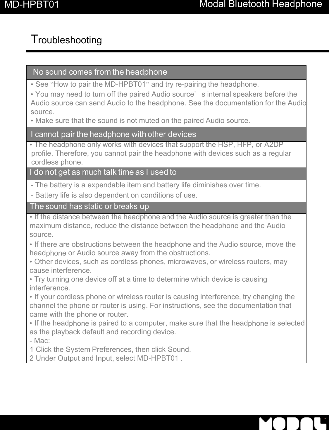       MD-HPBT01 Modal Bluetooth Headphone Troubleshooting      No sound comes from the headphone &bull; See &ldquo;How to pair the MD-HPBT01&rdquo; and try re-pairing the headphone. &bull; You may need to turn off the paired Audio source&rsquo;s internal speakers before the Audio source can send Audio to the headphone. See the documentation for the Audio source. &bull; Make sure that the sound is not muted on the paired Audio source. I cannot pair the headphone with other devices &bull; The headphone only works with devices that support the HSP, HFP, or A2DP profile. Therefore, you cannot pair the headphone with devices such as a regular cordless phone. I do not get as much talk time as I used to - The battery is a expendable item and battery life diminishes over time. - Battery life is also dependent on conditions of use. The sound has static or breaks up &bull; If the distance between the headphone and the Audio source is greater than the maximum distance, reduce the distance between the headphone and the Audio source. &bull; If there are obstructions between the headphone and the Audio source, move the headphone or Audio source away from the obstructions. &bull; Other devices, such as cordless phones, microwaves, or wireless routers, may cause interference. &bull; Try turning one device off at a time to determine which device is causing interference. &bull; If your cordless phone or wireless router is causing interference, try changing the channel the phone or router is using. For instructions, see the documentation that came with the phone or router. &bull; If the headphone is paired to a computer, make sure that the headphone is selected  as the playback default and recording device. - Mac: 1 Click the System Preferences, then click Sound. 2 Under Output and Input, select MD-HPBT01 . 