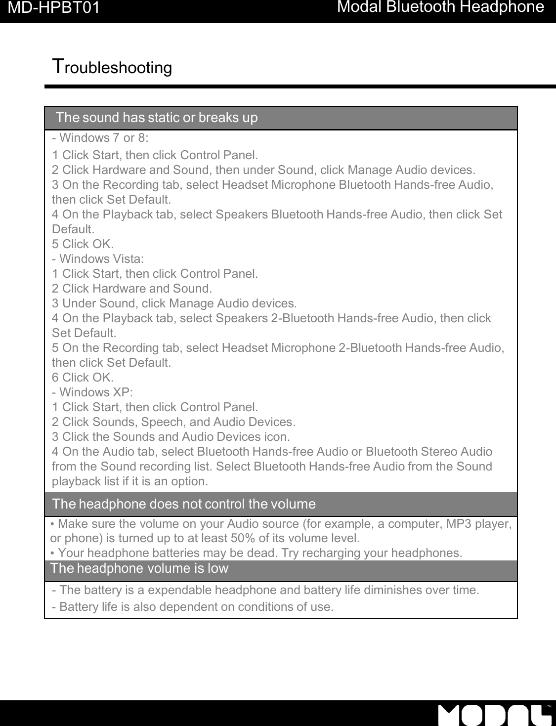       MD-HPBT01 Modal Bluetooth Headphone Troubleshooting     The sound has static or breaks up - Windows 7 or 8: 1 Click Start, then click Control Panel. 2 Click Hardware and Sound, then under Sound, click Manage Audio devices. 3 On the Recording tab, select Headset Microphone Bluetooth Hands-free Audio, then click Set Default. 4 On the Playback tab, select Speakers Bluetooth Hands-free Audio, then click Set Default. 5 Click OK. - Windows Vista: 1 Click Start, then click Control Panel. 2 Click Hardware and Sound. 3 Under Sound, click Manage Audio devices. 4 On the Playback tab, select Speakers 2-Bluetooth Hands-free Audio, then click Set Default. 5 On the Recording tab, select Headset Microphone 2-Bluetooth Hands-free Audio, then click Set Default. 6 Click OK. - Windows XP: 1 Click Start, then click Control Panel. 2 Click Sounds, Speech, and Audio Devices. 3 Click the Sounds and Audio Devices icon. 4 On the Audio tab, select Bluetooth Hands-free Audio or Bluetooth Stereo Audio from the Sound recording list. Select Bluetooth Hands-free Audio from the Sound playback list if it is an option. The headphone does not control the volume &bull; Make sure the volume on your Audio source (for example, a computer, MP3 player, or phone) is turned up to at least 50% of its volume level. &bull; Your headphone batteries may be dead. Try recharging your headphones. The headphone volume is low - The battery is a expendable headphone and battery life diminishes over time. - Battery life is also dependent on conditions of use. 