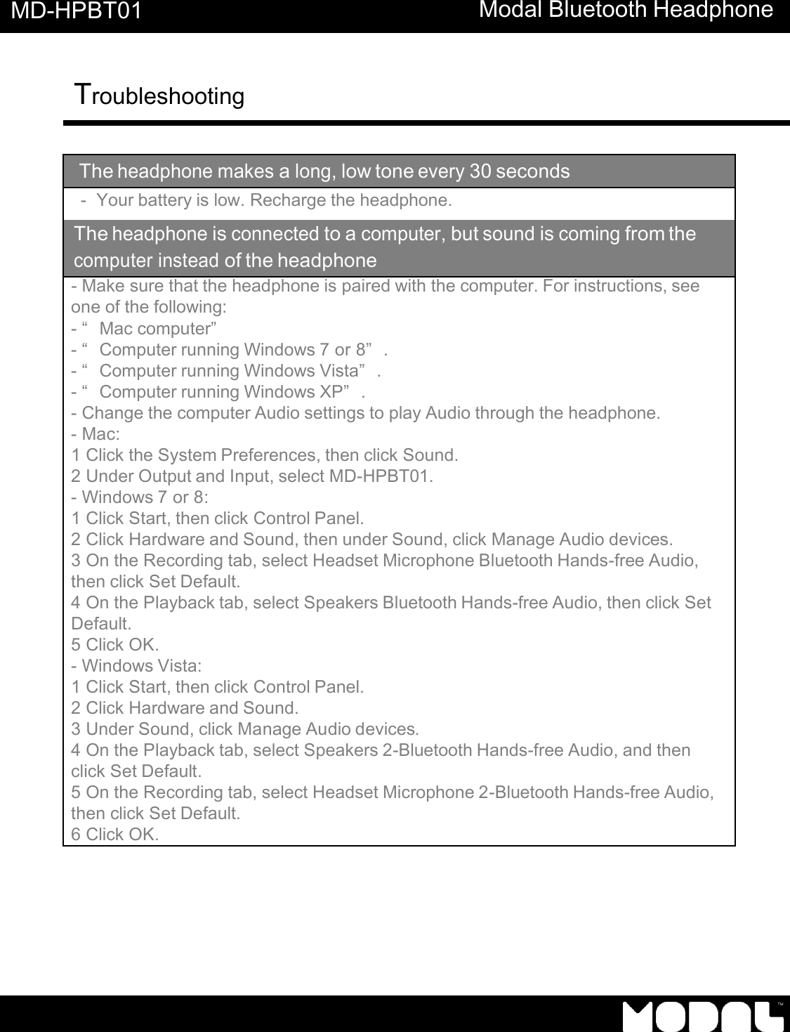       MD-HPBT01 Modal Bluetooth Headphone Troubleshooting      The headphone makes a long, low tone every 30 seconds -  Your battery is low. Recharge the headphone. The headphone is connected to a computer, but sound is coming from the computer instead of the headphone - Make sure that the headphone is paired with the computer. For instructions, see one of the following: - &ldquo;Mac computer&rdquo;  - &ldquo;Computer running Windows 7 or 8&rdquo;. - &ldquo;Computer running Windows Vista&rdquo;. - &ldquo;Computer running Windows XP&rdquo;. - Change the computer Audio settings to play Audio through the headphone. - Mac: 1 Click the System Preferences, then click Sound. 2 Under Output and Input, select MD-HPBT01. - Windows 7 or 8: 1 Click Start, then click Control Panel. 2 Click Hardware and Sound, then under Sound, click Manage Audio devices. 3 On the Recording tab, select Headset Microphone Bluetooth Hands-free Audio, then click Set Default. 4 On the Playback tab, select Speakers Bluetooth Hands-free Audio, then click Set Default. 5 Click OK. - Windows Vista: 1 Click Start, then click Control Panel. 2 Click Hardware and Sound. 3 Under Sound, click Manage Audio devices. 4 On the Playback tab, select Speakers 2-Bluetooth Hands-free Audio, and then click Set Default. 5 On the Recording tab, select Headset Microphone 2-Bluetooth Hands-free Audio, then click Set Default. 6 Click OK. 