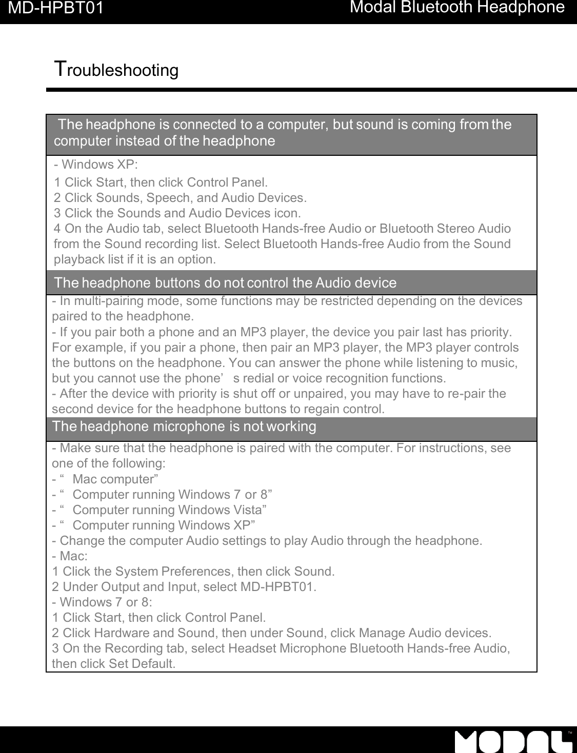       MD-HPBT01 Modal Bluetooth Headphone Troubleshooting      The headphone is connected to a computer, but sound is coming from the computer instead of the headphone - Windows XP: 1 Click Start, then click Control Panel. 2 Click Sounds, Speech, and Audio Devices. 3 Click the Sounds and Audio Devices icon. 4 On the Audio tab, select Bluetooth Hands-free Audio or Bluetooth Stereo Audio from the Sound recording list. Select Bluetooth Hands-free Audio from the Sound playback list if it is an option. The headphone buttons do not control the Audio device - In multi-pairing mode, some functions may be restricted depending on the devices paired to the headphone. - If you pair both a phone and an MP3 player, the device you pair last has priority. For example, if you pair a phone, then pair an MP3 player, the MP3 player controls the buttons on the headphone. You can answer the phone while listening to music, but you cannot use the phone&rsquo;s redial or voice recognition functions. - After the device with priority is shut off or unpaired, you may have to re-pair the second device for the headphone buttons to regain control. The headphone microphone is not working - Make sure that the headphone is paired with the computer. For instructions, see one of the following: - &ldquo;Mac computer&rdquo;  - &ldquo;Computer running Windows 7 or 8&rdquo; - &ldquo;Computer running Windows Vista&rdquo; - &ldquo;Computer running Windows XP&rdquo; - Change the computer Audio settings to play Audio through the headphone. - Mac: 1 Click the System Preferences, then click Sound. 2 Under Output and Input, select MD-HPBT01. - Windows 7 or 8: 1 Click Start, then click Control Panel. 2 Click Hardware and Sound, then under Sound, click Manage Audio devices. 3 On the Recording tab, select Headset Microphone Bluetooth Hands-free Audio, then click Set Default. 