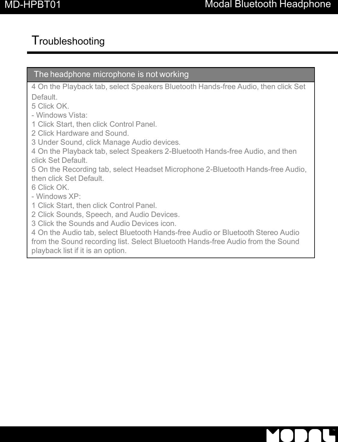   MD-HPBT01 Modal Bluetooth Headphone Troubleshooting          The headphone microphone is not working 4 On the Playback tab, select Speakers Bluetooth Hands-free Audio, then click Set Default. 5 Click OK. - Windows Vista: 1 Click Start, then click Control Panel. 2 Click Hardware and Sound. 3 Under Sound, click Manage Audio devices. 4 On the Playback tab, select Speakers 2-Bluetooth Hands-free Audio, and then click Set Default. 5 On the Recording tab, select Headset Microphone 2-Bluetooth Hands-free Audio, then click Set Default. 6 Click OK. - Windows XP: 1 Click Start, then click Control Panel. 2 Click Sounds, Speech, and Audio Devices. 3 Click the Sounds and Audio Devices icon. 4 On the Audio tab, select Bluetooth Hands-free Audio or Bluetooth Stereo Audio from the Sound recording list. Select Bluetooth Hands-free Audio from the Sound playback list if it is an option. 