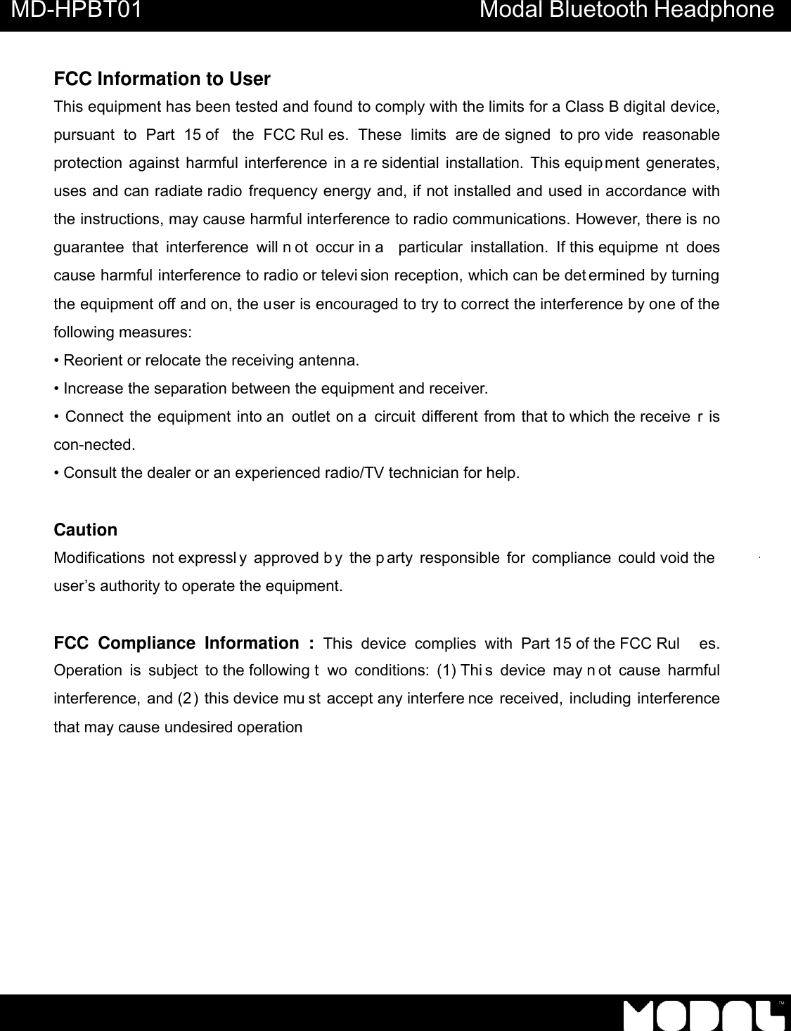       MD-HPBT01 Modal Bluetooth Headphone               FCC Information to User This equipment has been tested and found to comply with the limits for a Class B digital device, pursuant to Part 15 of  the FCC Rul es. These limits are de signed to pro vide reasonable protection against harmful interference in a re sidential installation. This equip ment generates, uses and can radiate radio frequency energy and, if not installed and used in accordance with the instructions, may cause harmful interference to radio communications. However, there is no guarantee that interference will n ot occur in a  particular installation. If this equipme nt does cause harmful interference to radio or televi sion reception, which can be det ermined by turning the equipment off and on, the user is encouraged to try to correct the interference by one of the following measures: &bull; Reorient or relocate the receiving antenna. &bull; Increase the separation between the equipment and receiver. &bull; Connect the equipment into an  outlet on a circuit different from that to which the receive r is con-nected. &bull; Consult the dealer or an experienced radio/TV technician for help.  Caution Modifications not expressl y approved b y the p arty responsible for compliance could void the user&rsquo;s authority to operate the equipment.  FCC Compliance Information : This device complies with Part 15 of the FCC Rul es. Operation is subject to the following t wo conditions: (1) Thi s device may n ot cause harmful interference, and (2 ) this device mu st accept any interfere nce received, including interference that may cause undesired operation 