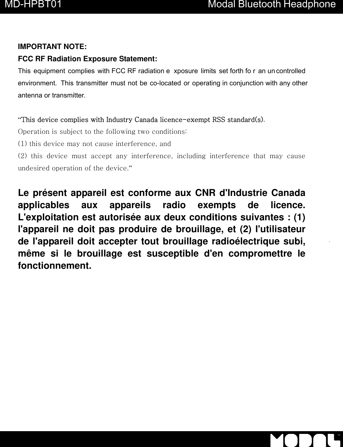       MD-HPBT01 Modal Bluetooth Headphone                IMPORTANT NOTE: FCC RF Radiation Exposure Statement: This equipment complies with FCC RF radiation e xposure limits set forth fo r an un controlled environment.  This transmitter must not be co-located or operating in conjunction with any other antenna or transmitter.  &ldquo;This device complies with Industry Canada licence-exempt RSS standard(s).   Operation is subject to the following two conditions:   (1) this device may not cause interference, and   (2)  this  device  must  accept  any  interference,  including  interference  that  may  cause undesired operation of the device.&rdquo;   Le pr&eacute;sent appareil est conforme aux CNR d'Industrie Canada applicables aux appareils radio exempts de licence. L'exploitation est autoris&eacute;e aux deux conditions suivantes : (1) l'appareil ne doit pas produire de brouillage, et (2) l'utilisateur de l'appareil doit accepter tout brouillage radio&eacute;lectrique subi, m&ecirc;me si le brouillage est susceptible d'en compromettre le fonctionnement.  