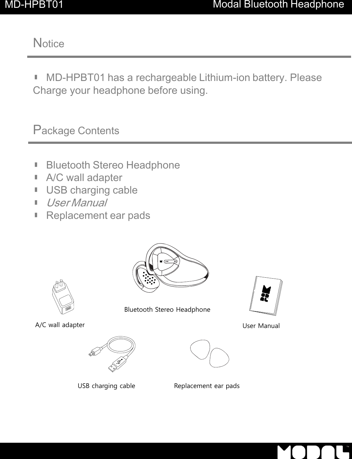     MD-HPBT01 Modal Bluetooth Headphone      Notice      ▮ MD-HPBT01 has a rechargeable Lithium-ion battery. Please Charge your headphone before using.     Package Contents    ▮ Bluetooth Stereo Headphone ▮ A/C wall adapter ▮ USB charging cable ▮ User Manual ▮ Replacement ear pads                               A/C wall adapter USB charging cable Replacement ear pads User Manual Bluetooth Stereo Headphone 