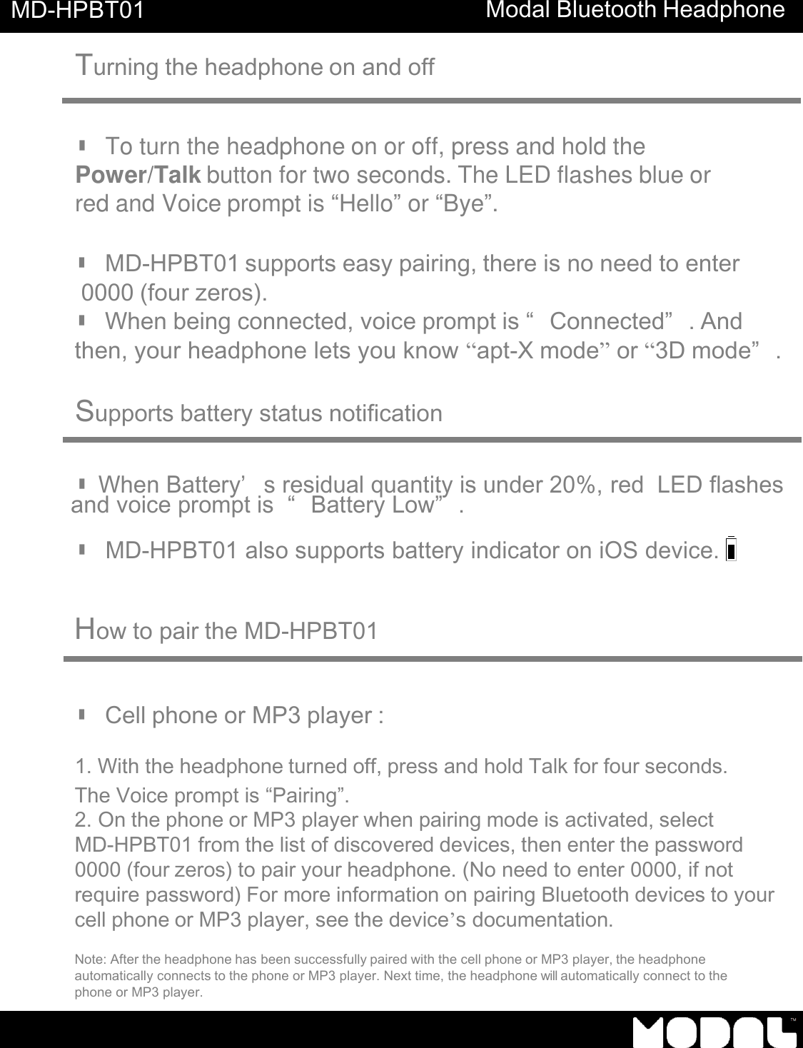     MD-HPBT01 Modal Bluetooth Headphone    Turning the headphone on and off    ▮ To turn the headphone on or off, press and hold the Power/Talk button for two seconds. The LED flashes blue or red and Voice prompt is &ldquo;Hello&rdquo; or &ldquo;Bye&rdquo;.   ▮ MD-HPBT01 supports easy pairing, there is no need to enter  0000 (four zeros). ▮ When being connected, voice prompt is &ldquo;Connected&rdquo;. And then, your headphone lets you know &ldquo;apt-X mode&rdquo; or &ldquo;3D mode&rdquo;.   Supports battery status notification    ▮ When Battery&rsquo; s residual quantity is under 20%, red  LED flashes      and voice prompt is  &ldquo;Battery Low&rdquo;.  ▮ MD-HPBT01 also supports battery indicator on iOS device.     How to pair the MD-HPBT01     ▮ Cell phone or MP3 player :  1. With the headphone turned off, press and hold Talk for four seconds. The Voice prompt is &ldquo;Pairing&rdquo;. 2. On the phone or MP3 player when pairing mode is activated, select MD-HPBT01 from the list of discovered devices, then enter the password 0000 (four zeros) to pair your headphone. (No need to enter 0000, if not  require password) For more information on pairing Bluetooth devices to your cell phone or MP3 player, see the device&rsquo;s documentation.  Note: After the headphone has been successfully paired with the cell phone or MP3 player, the headphone automatically connects to the phone or MP3 player. Next time, the headphone will automatically connect to the phone or MP3 player. 